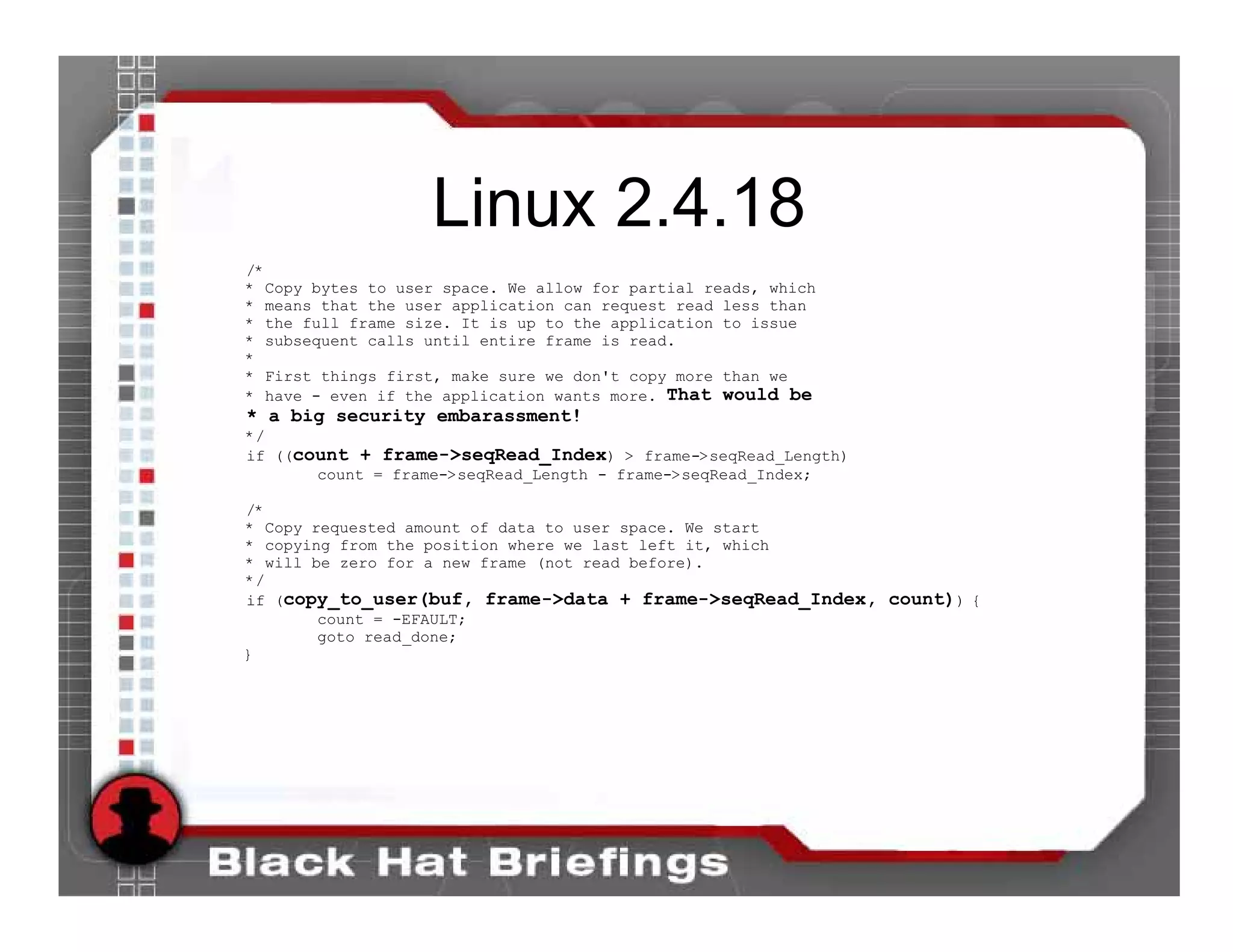 Linux 2.4.18
/*
* Copy bytes to user space. We allow for partial reads, which
* means that the user application can request read less than
* the full frame size. It is up to the application to issue
* subsequent calls until entire frame is read.
*
* First things first, make sure we don't copy more than we
* have - even if the application wants more. That would be
* a big security embarassment!
*/
if ((count + frame->seqRead_Index) > frame->seqRead_Length)
       count = frame->seqRead_Length - frame->seqRead_Index;

/*
* Copy requested amount of data to user space. We start
* copying from the position where we last left it, which
* will be zero for a new frame (not read before).
*/
if (copy_to_user(buf, frame->data + frame->seqRead_Index, count)) {
        count = -EFAULT;
        goto read_done;
}
 
