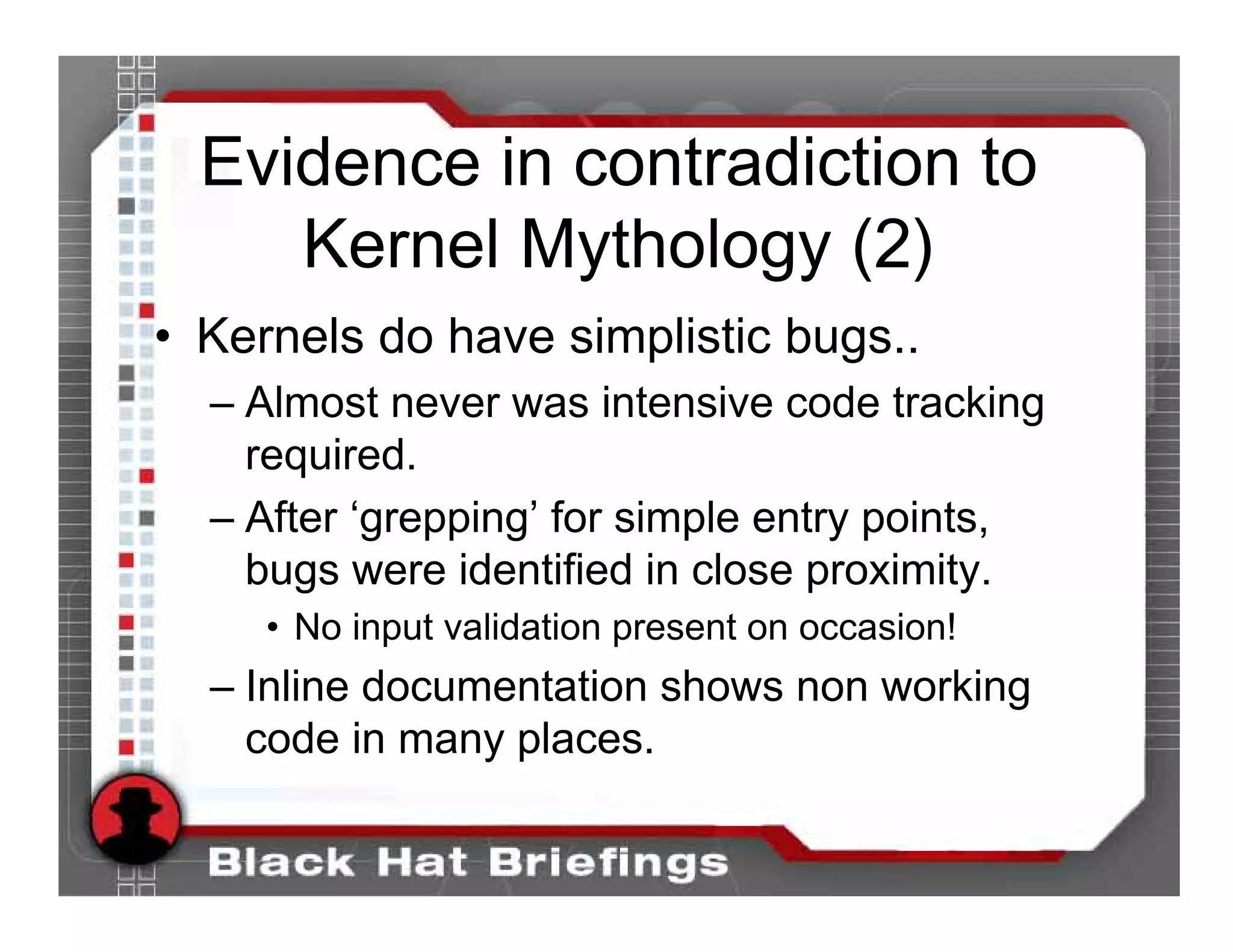 Evidence in contradiction to
     Kernel Mythology (2)
• Kernels do have simplistic bugs..
  – Almost never was intensive code tracking
    required.
  – After ‘grepping’ for simple entry points,
    bugs were identified in close proximity.
     • No input validation present on occasion!
  – Inline documentation shows non working
    code in many places.
 