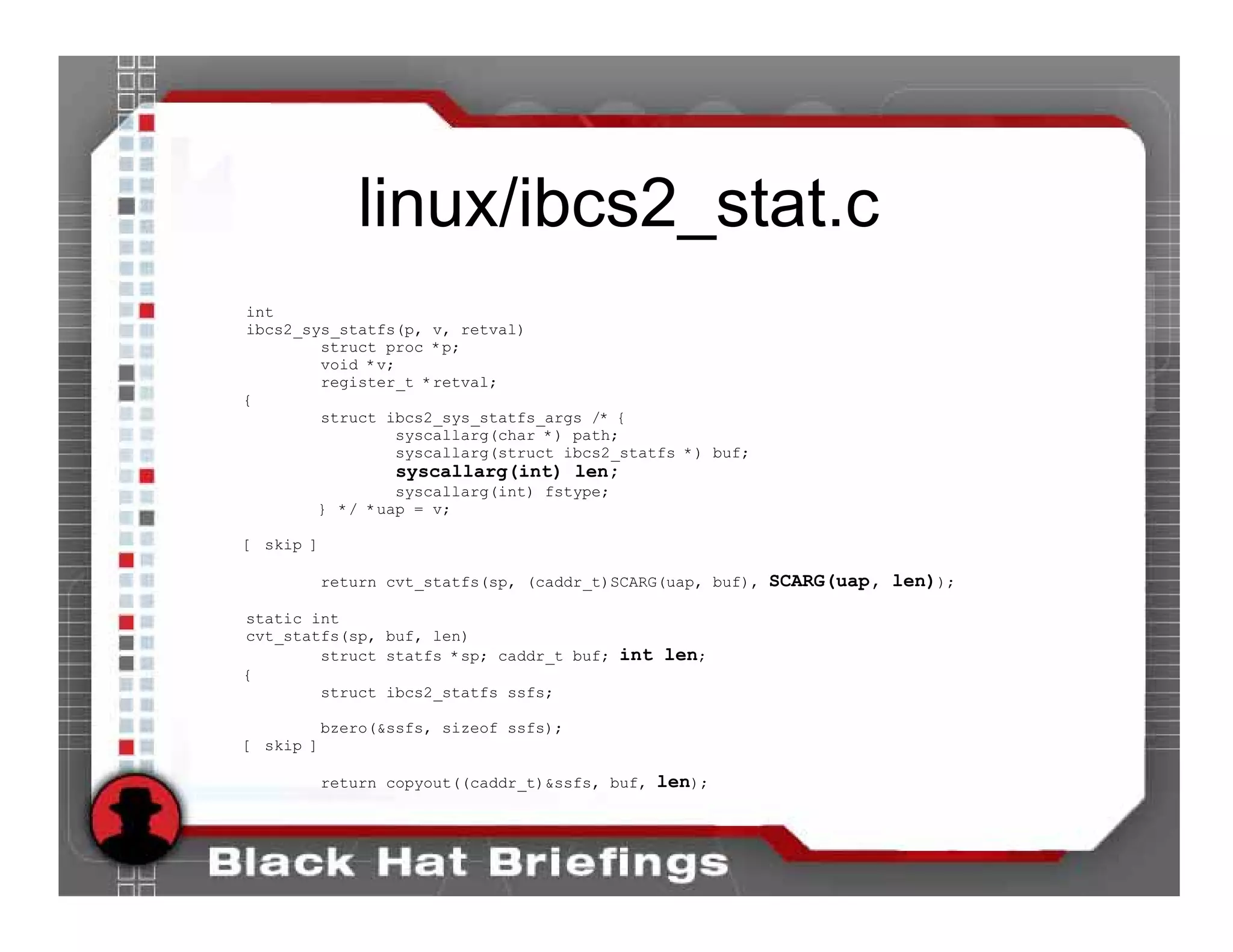 linux/ibcs2_stat.c
int
ibcs2_sys_statfs(p, v, retval)
        struct proc *p;
        void *v;
        register_t *retval;
{
        struct ibcs2_sys_statfs_args /* {
                syscallarg(char *) path;
                syscallarg(struct ibcs2_statfs *) buf;
                syscallarg(int) len;
               syscallarg(int) fstype;
       } */ *uap = v;

[ skip ]

       return cvt_statfs(sp, (caddr_t)SCARG(uap, buf), SCARG(uap, len));

static int
cvt_statfs(sp, buf, len)
        struct statfs *sp; caddr_t buf; int len;
{
        struct ibcs2_statfs ssfs;

        bzero(&ssfs, sizeof ssfs);
[ skip ]

       return copyout((caddr_t)&ssfs, buf, len);
 