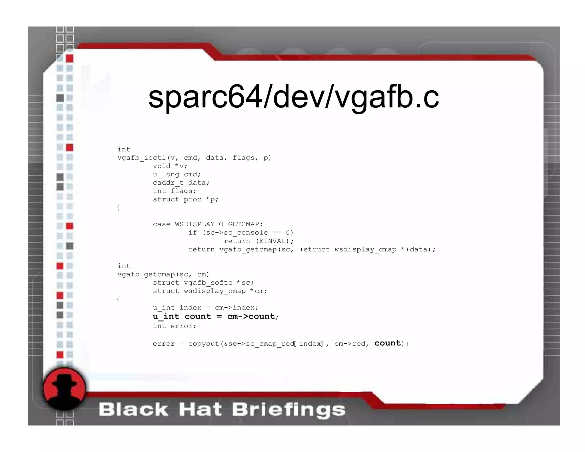 sparc64/dev/vgafb.c
int
vgafb_ioctl(v, cmd, data, flags, p)
        void *v;
        u_long cmd;
        caddr_t data;
        int flags;
        struct proc *p;
{

       case WSDISPLAYIO_GETCMAP:
               if (sc->sc_console == 0)
                       return (EINVAL);
               return vgafb_getcmap(sc, (struct wsdisplay_cmap *)data);

int
vgafb_getcmap(sc, cm)
        struct vgafb_softc *sc;
        struct wsdisplay_cmap *cm;
{
        u_int index = cm->index;
       u_int count = cm->count;
       int error;

       error = copyout(&sc->sc_cmap_red[index], cm->red, count);
 