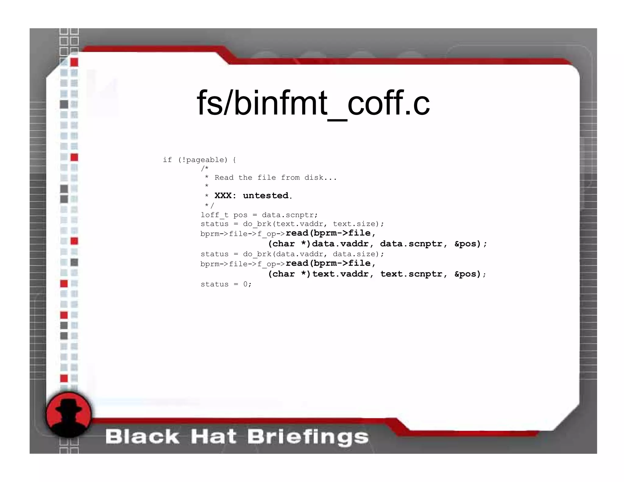 fs/binfmt_coff.c
if (!pageable) {
        /*
         * Read the file from disk...
         *
         * XXX: untested.
         */
        loff_t pos = data.scnptr;
        status = do_brk(text.vaddr, text.size);
        bprm->file->f_op->read(bprm->file,
                     (char *)data.vaddr, data.scnptr, &pos);
       status = do_brk(data.vaddr, data.size);
       bprm->file->f_op->read(bprm->file,
                     (char *)text.vaddr, text.scnptr, &pos);
       status = 0;
 