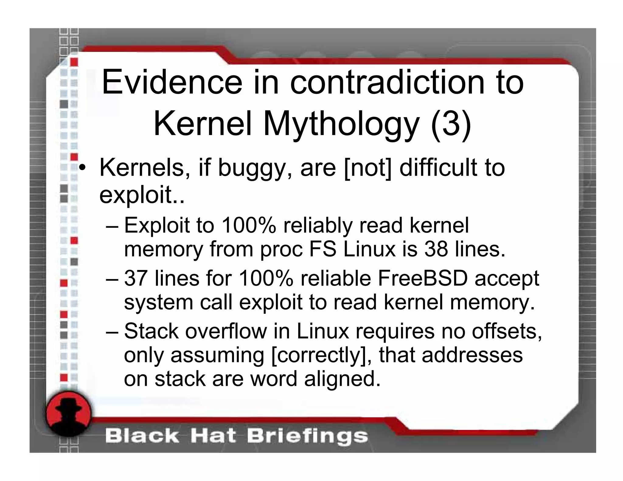 Evidence in contradiction to
     Kernel Mythology (3)
• Kernels, if buggy, are [not] difficult to
  exploit..
  – Exploit to 100% reliably read kernel
    memory from proc FS Linux is 38 lines.
  – 37 lines for 100% reliable FreeBSD accept
    system call exploit to read kernel memory.
  – Stack overflow in Linux requires no offsets,
    only assuming [correctly], that addresses
    on stack are word aligned.
 