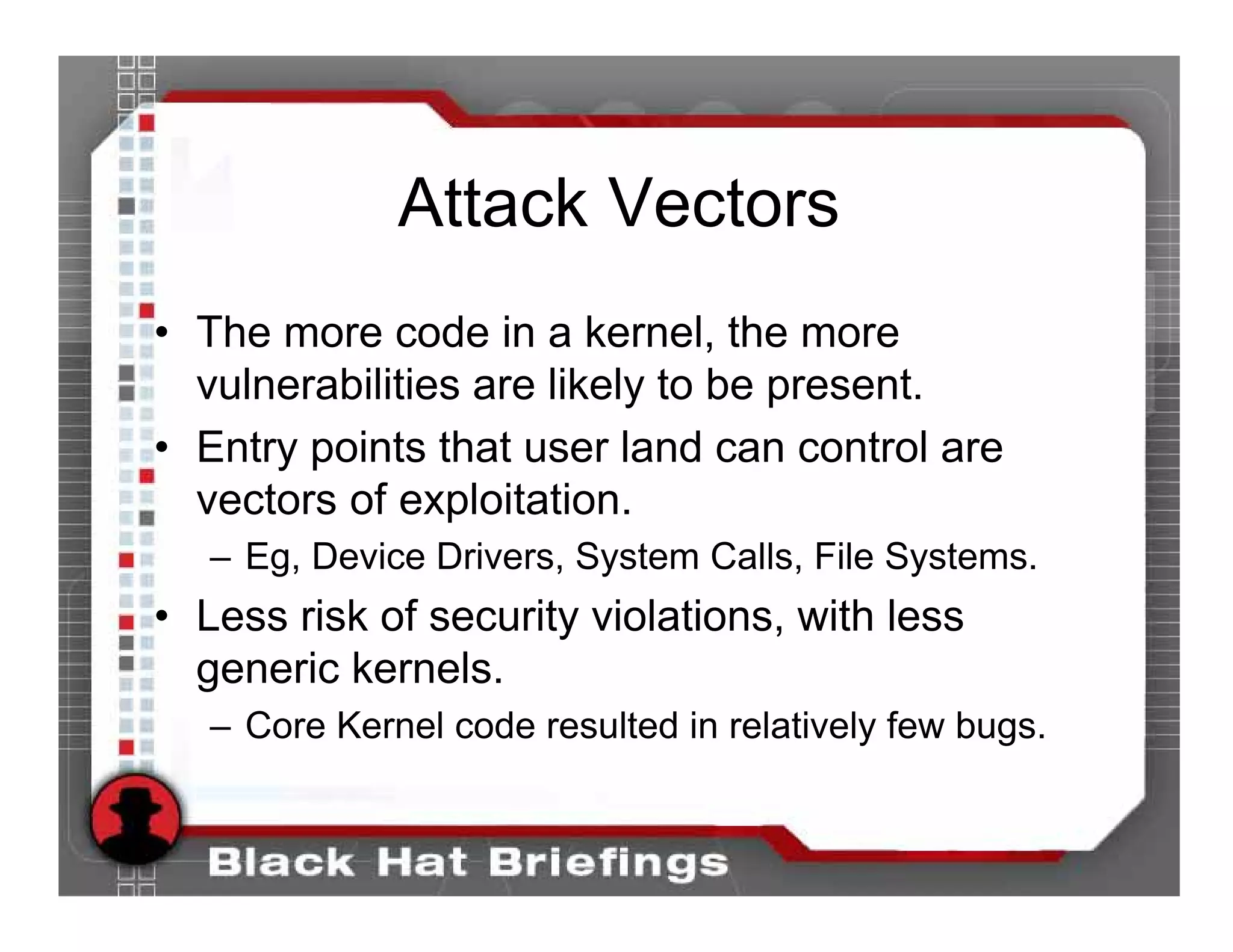 Attack Vectors
• The more code in a kernel, the more
  vulnerabilities are likely to be present.
• Entry points that user land can control are
  vectors of exploitation.
   – Eg, Device Drivers, System Calls, File Systems.
• Less risk of security violations, with less
  generic kernels.
   – Core Kernel code resulted in relatively few bugs.
 