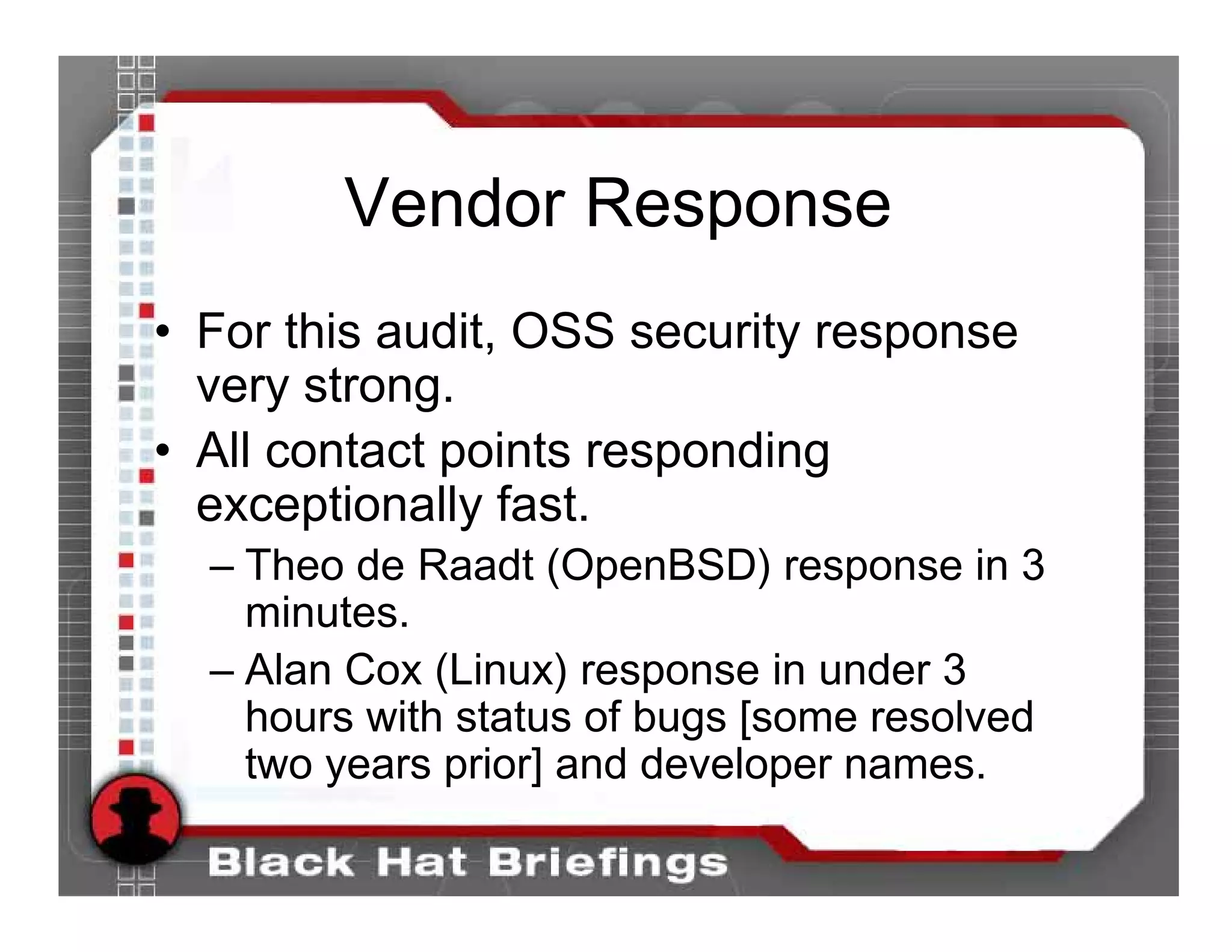 Vendor Response
• For this audit, OSS security response
  very strong.
• All contact points responding
  exceptionally fast.
  – Theo de Raadt (OpenBSD) response in 3
    minutes.
  – Alan Cox (Linux) response in under 3
    hours with status of bugs [some resolved
    two years prior] and developer names.
 