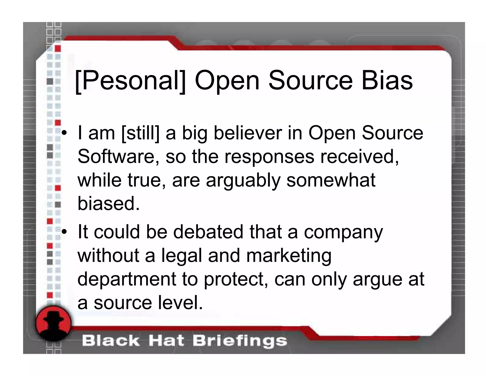 [Pesonal] Open Source Bias
• I am [still] a big believer in Open Source
  Software, so the responses received,
  while true, are arguably somewhat
  biased.
• It could be debated that a company
  without a legal and marketing
  department to protect, can only argue at
  a source level.
 