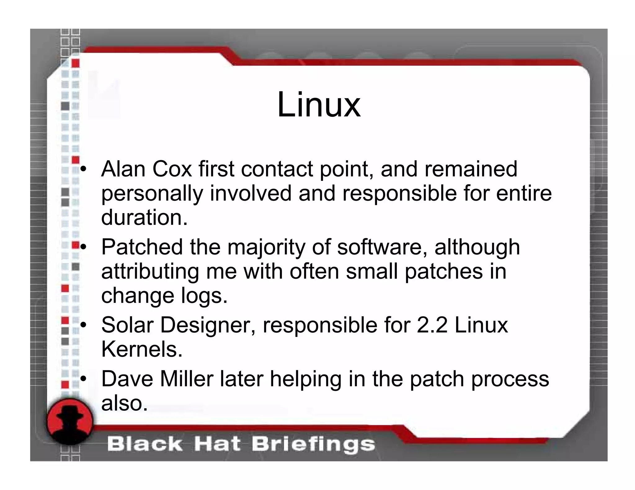 Linux
• Alan Cox first contact point, and remained
  personally involved and responsible for entire
  duration.
• Patched the majority of software, although
  attributing me with often small patches in
  change logs.
• Solar Designer, responsible for 2.2 Linux
  Kernels.
• Dave Miller later helping in the patch process
  also.
 