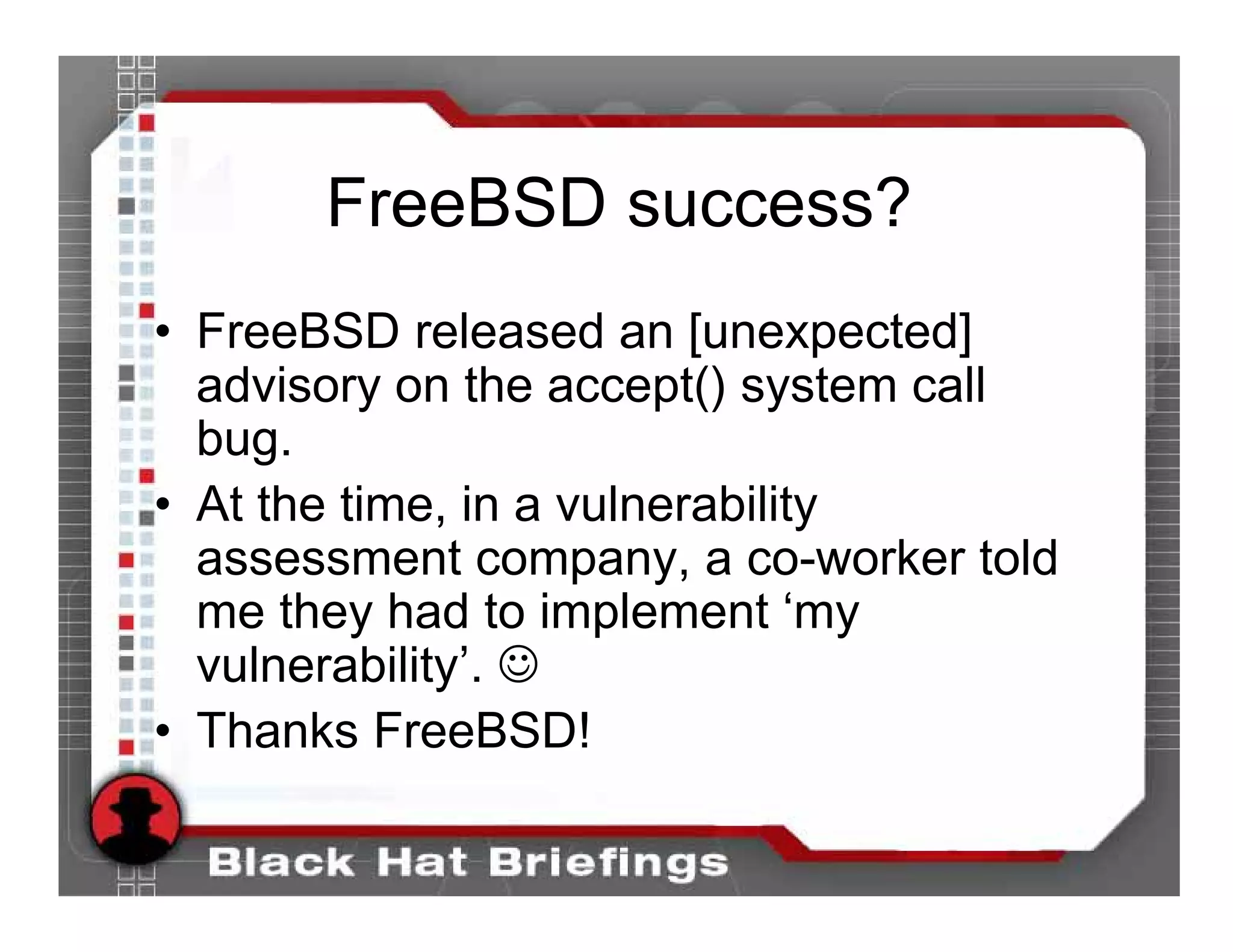 FreeBSD success?
• FreeBSD released an [unexpected]
  advisory on the accept() system call
  bug.
• At the time, in a vulnerability
  assessment company, a co-worker told
  me they had to implement ‘my
  vulnerability’. ☺
• Thanks FreeBSD!
 