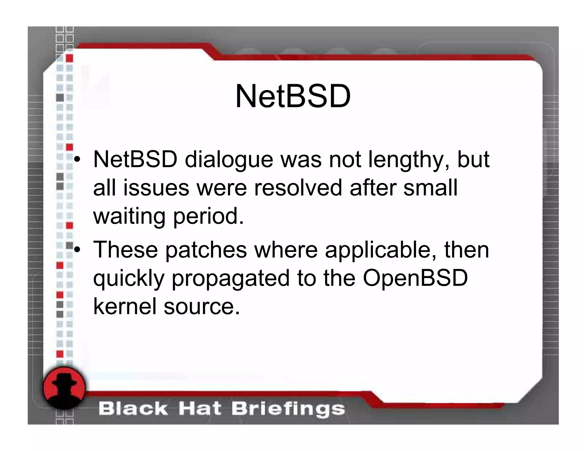 NetBSD
• NetBSD dialogue was not lengthy, but
  all issues were resolved after small
  waiting period.
• These patches where applicable, then
  quickly propagated to the OpenBSD
  kernel source.
 