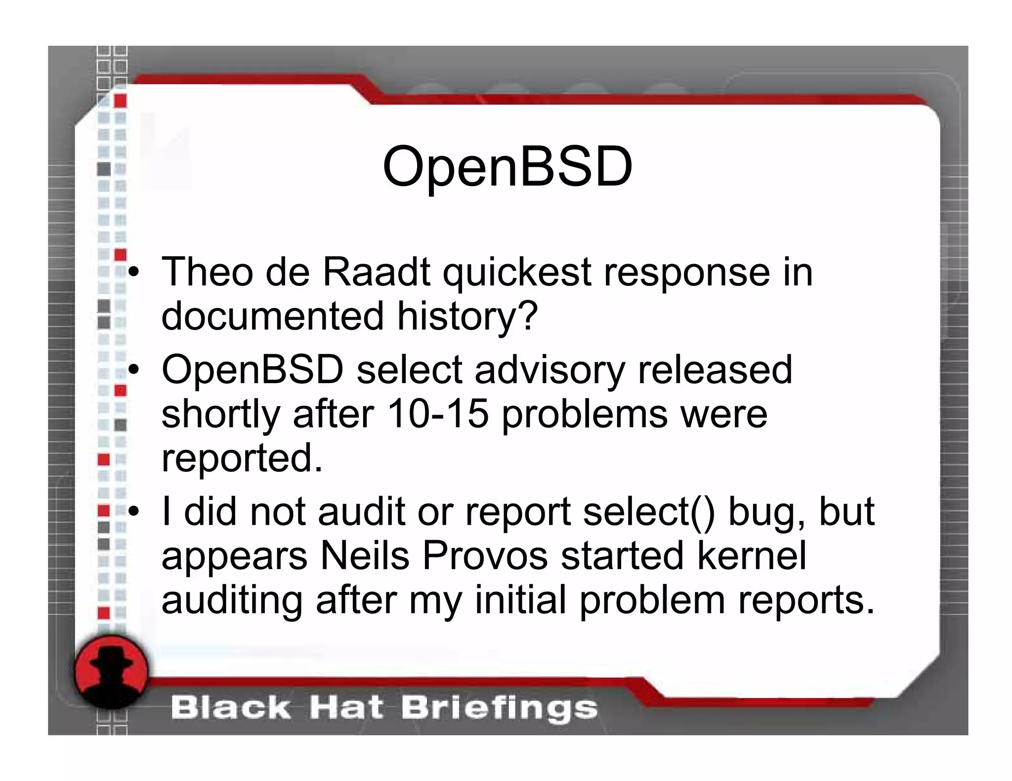 OpenBSD
• Theo de Raadt quickest response in
  documented history?
• OpenBSD select advisory released
  shortly after 10-15 problems were
  reported.
• I did not audit or report select() bug, but
  appears Neils Provos started kernel
  auditing after my initial problem reports.
 