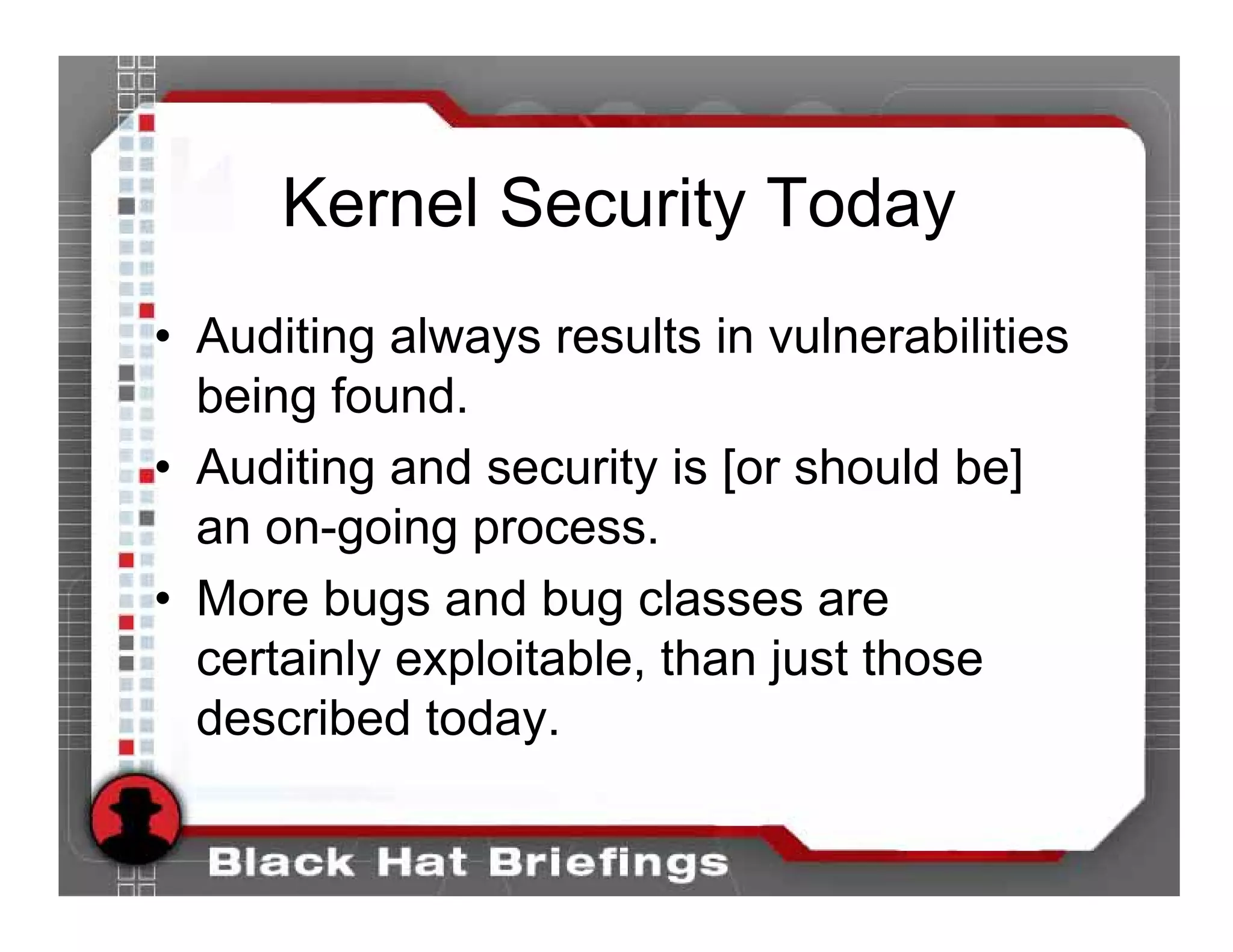 Kernel Security Today
• Auditing always results in vulnerabilities
  being found.
• Auditing and security is [or should be]
  an on-going process.
• More bugs and bug classes are
  certainly exploitable, than just those
  described today.
 