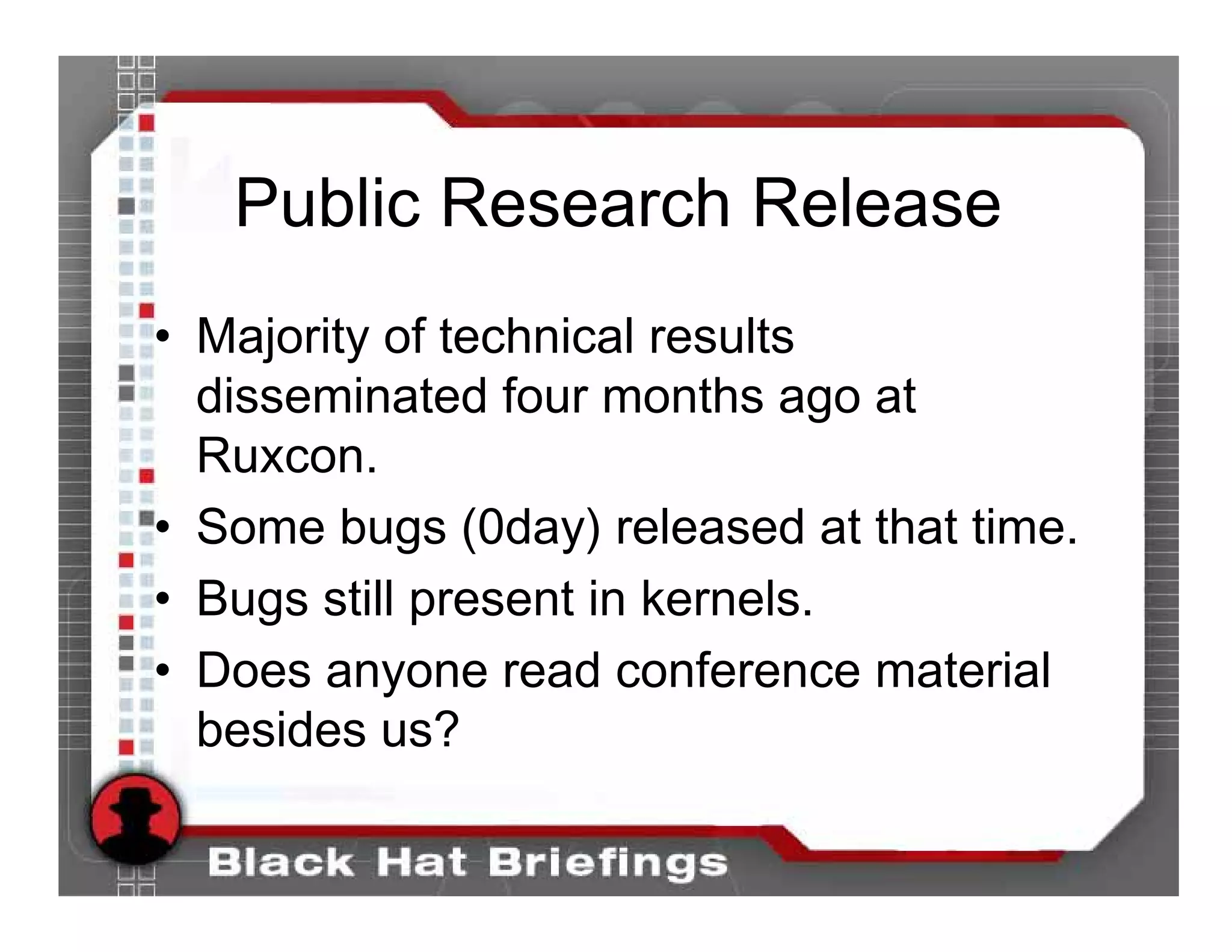 Public Research Release
• Majority of technical results
  disseminated four months ago at
  Ruxcon.
• Some bugs (0day) released at that time.
• Bugs still present in kernels.
• Does anyone read conference material
  besides us?
 