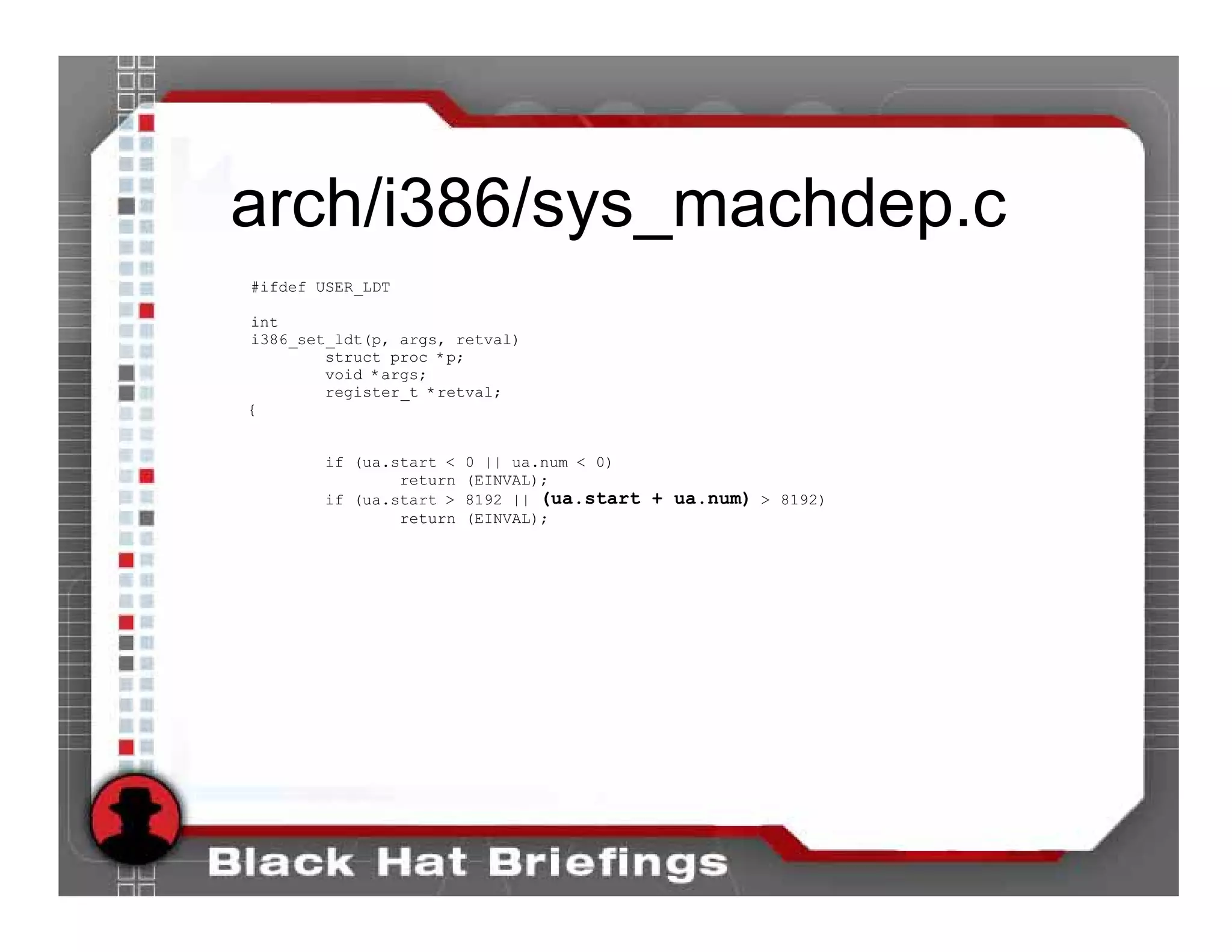 arch/i386/sys_machdep.c
#ifdef USER_LDT

int
i386_set_ldt(p, args, retval)
        struct proc *p;
        void *args;
        register_t *retval;
{


       if (ua.start <   0 || ua.num < 0)
               return   (EINVAL);
       if (ua.start >   8192 || (ua.start + ua.num) > 8192)
               return   (EINVAL);
 