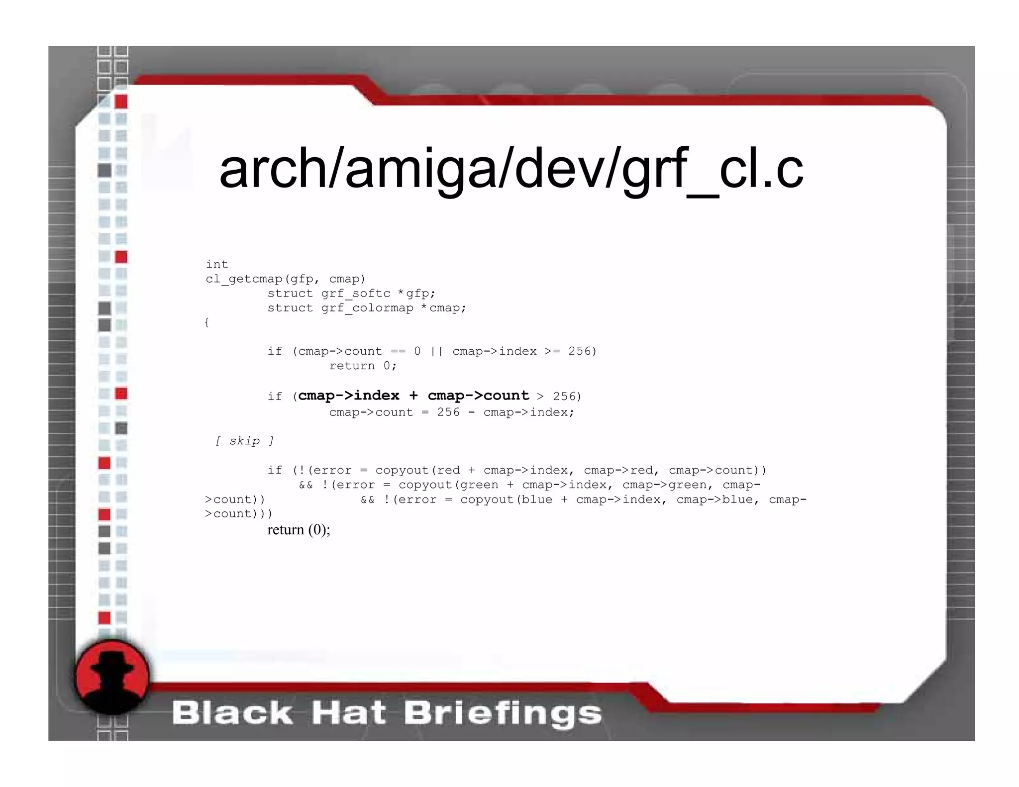 arch/amiga/dev/grf_cl.c
int
cl_getcmap(gfp, cmap)
        struct grf_softc *gfp;
        struct grf_colormap *cmap;
{

        if (cmap->count == 0 || cmap->index >= 256)
                return 0;

        if (cmap->index + cmap->count > 256)
               cmap->count = 256 - cmap->index;

 [ skip ]

        if (!(error = copyout(red + cmap->index, cmap->red, cmap->count))
            && !(error = copyout(green + cmap->index, cmap->green, cmap-
>count))            && !(error = copyout(blue + cmap->index, cmap->blue, cmap-
>count)))
        return (0);
 