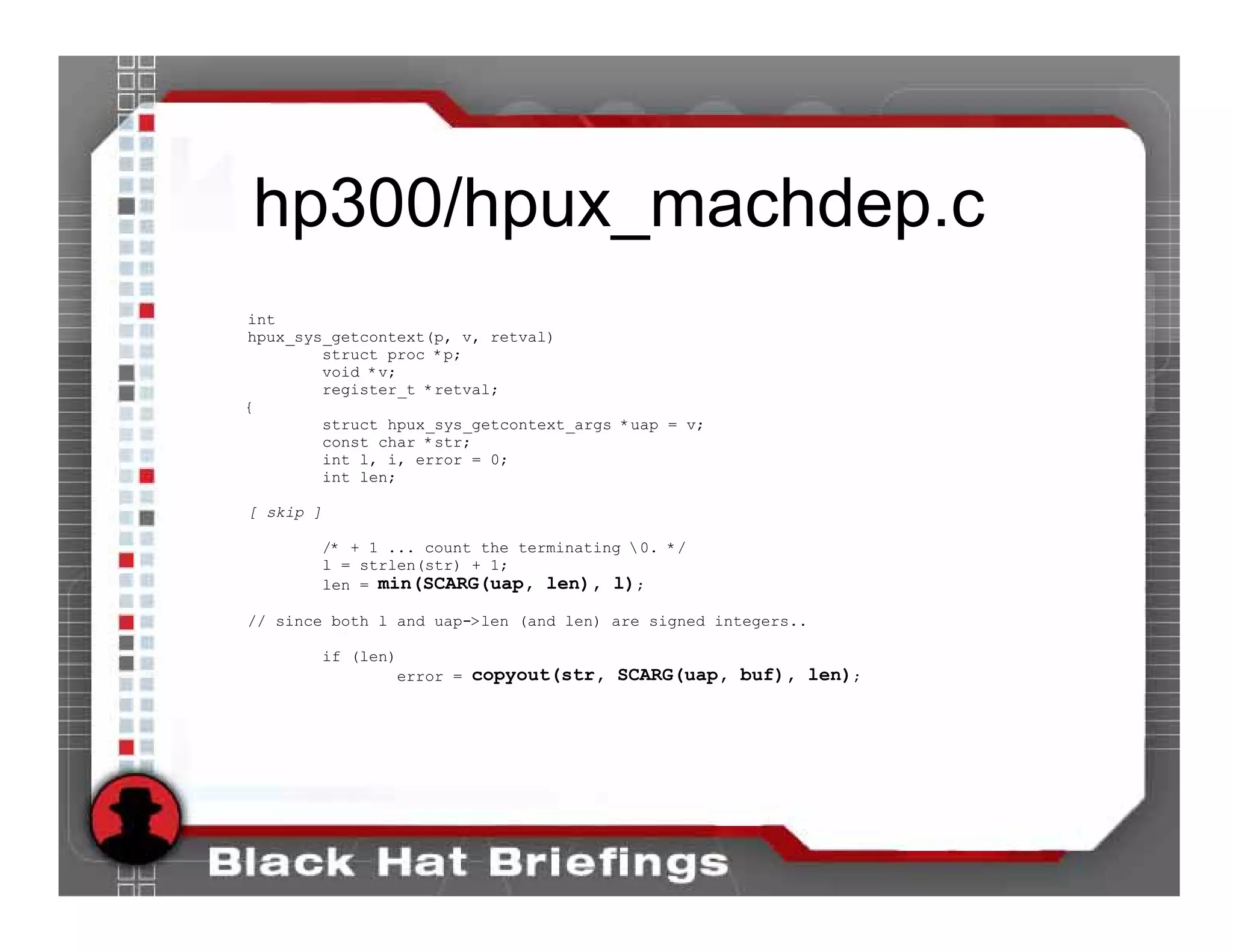 hp300/hpux_machdep.c
int
hpux_sys_getcontext(p, v, retval)
        struct proc *p;
        void *v;
        register_t *retval;
{
        struct hpux_sys_getcontext_args *uap = v;
        const char *str;
        int l, i, error = 0;
        int len;

[ skip ]

           /* + 1 ... count the terminating 0. */
           l = strlen(str) + 1;
           len = min(SCARG(uap, len), l);

// since both l and uap->len (and len) are signed integers..

        if (len)
                error = copyout(str, SCARG(uap, buf), len);
 