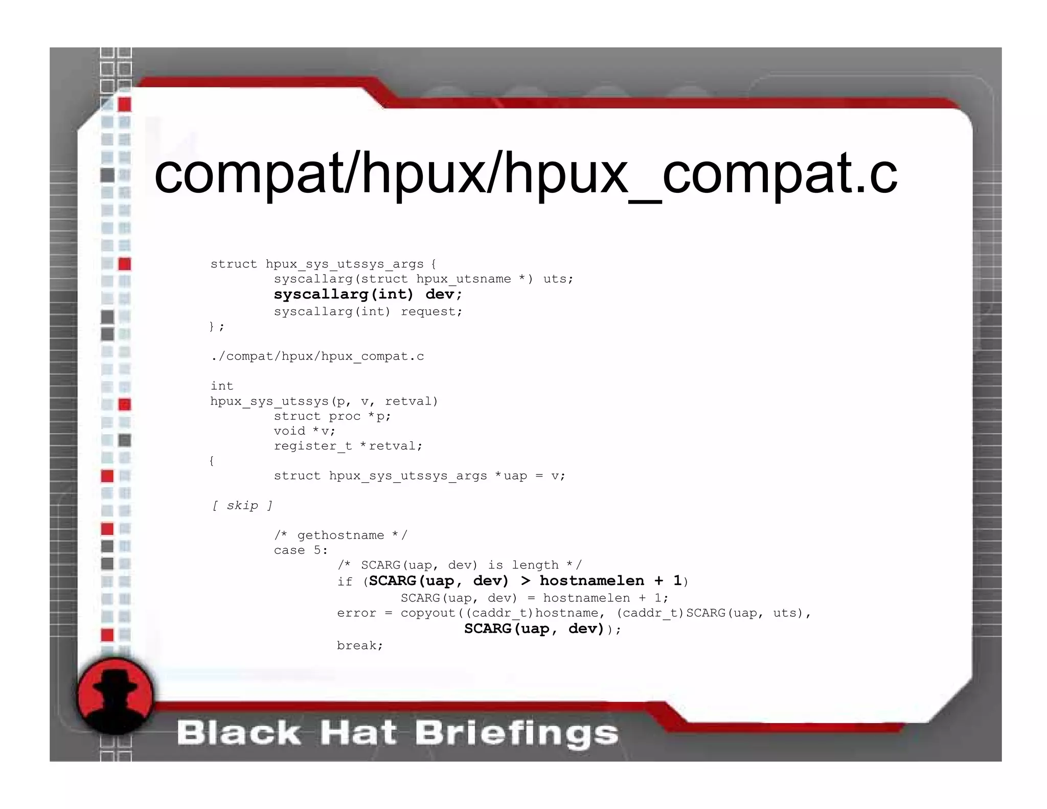 compat/hpux/hpux_compat.c
 struct hpux_sys_utssys_args {
         syscallarg(struct hpux_utsname *) uts;
        syscallarg(int) dev;
            syscallarg(int) request;
 };

 ./compat/hpux/hpux_compat.c

 int
 hpux_sys_utssys(p, v, retval)
         struct proc *p;
         void *v;
         register_t *retval;
 {
         struct hpux_sys_utssys_args *uap = v;

 [ skip ]

            /* gethostname */
            case 5:
                    /* SCARG(uap, dev) is length */
                    if (SCARG(uap, dev) > hostnamelen + 1)
                            SCARG(uap, dev) = hostnamelen + 1;
                    error = copyout((caddr_t)hostname, (caddr_t)SCARG(uap, uts),
                                    SCARG(uap, dev));
                    break;
 
