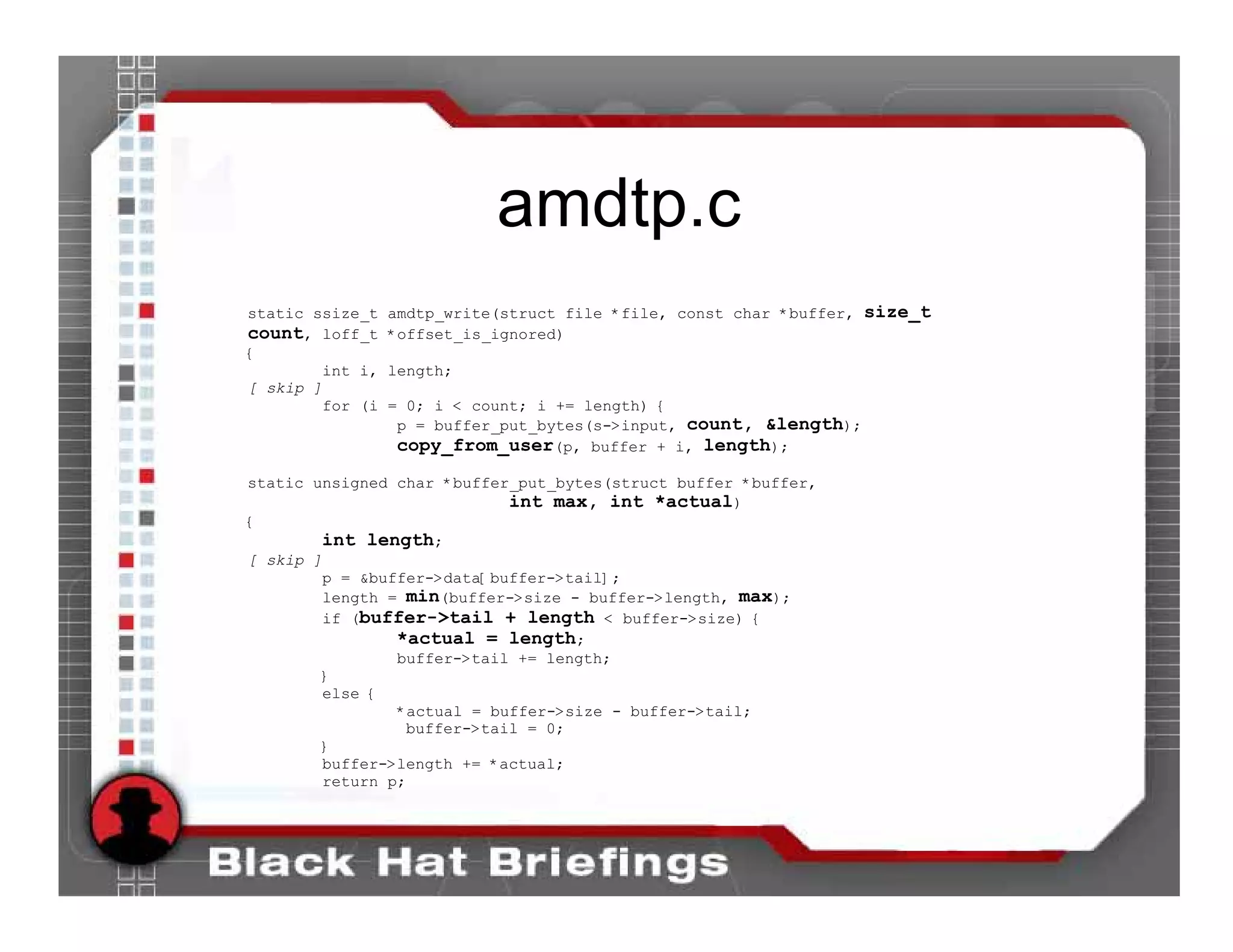 amdtp.c
static ssize_t    amdtp_write(struct file *file, const char *buffer, size_t
count, loff_t     *offset_is_ignored)
{
        int i,    length;
[ skip ]
         for (i   = 0; i < count; i += length) {
                   p = buffer_put_bytes(s->input, count, &length);
                   copy_from_user(p, buffer + i, length);
static unsigned char *buffer_put_bytes(struct buffer *buffer,
                            int max, int *actual)
{
        int length;
[ skip ]
        p = &buffer->data[buffer->tail];
        length = min(buffer->size - buffer->length, max);
        if (buffer->tail + length < buffer->size) {
                *actual = length;
                buffer->tail += length;
        }
        else {
                *actual = buffer->size - buffer->tail;
                 buffer->tail = 0;
        }
        buffer->length += *actual;
        return p;
 