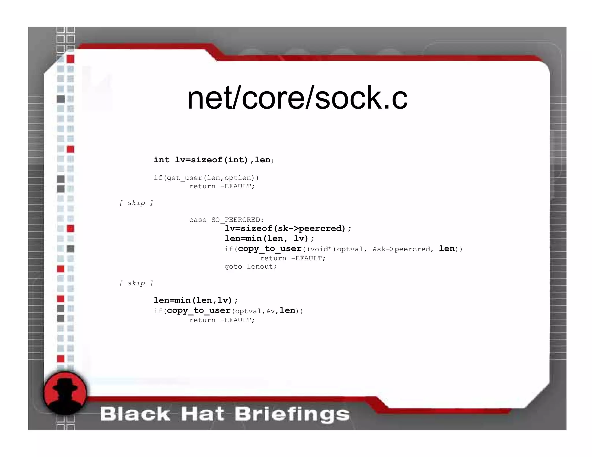 net/core/sock.c
       int lv=sizeof(int),len;
           if(get_user(len,optlen))
                   return -EFAULT;

[ skip ]

                  case SO_PEERCRED:
                          lv=sizeof(sk->peercred);
                          len=min(len, lv);
                          if(copy_to_user((void*)optval, &sk->peercred, len))
                                  return -EFAULT;
                          goto lenout;

[ skip ]

       len=min(len,lv);
       if(copy_to_user(optval,&v,len))
                  return -EFAULT;
 