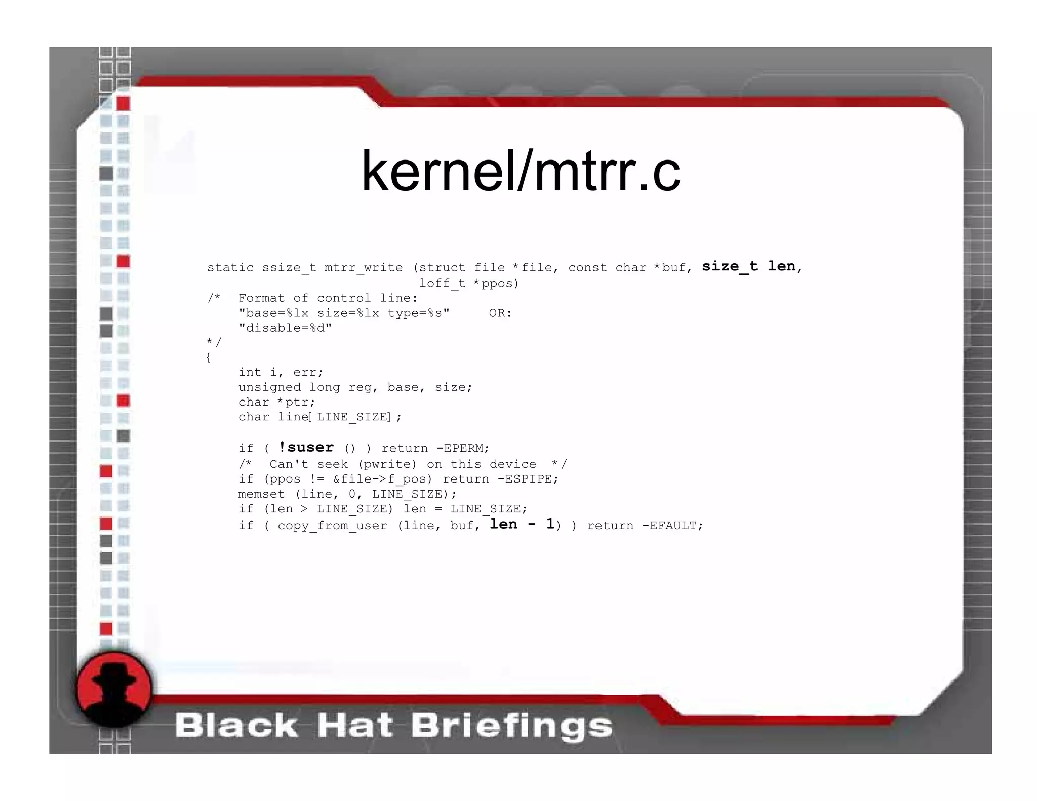 kernel/mtrr.c
static ssize_t mtrr_write (struct file *file, const char *buf, size_t len,
                           loff_t *ppos)
/* Format of control line:
    "base=%lx size=%lx type=%s"     OR:
    "disable=%d"
*/
{
    int i, err;
    unsigned long reg, base, size;
    char *ptr;
    char line[LINE_SIZE];

   if ( !suser () ) return -EPERM;
   /* Can't seek (pwrite) on this device */
   if (ppos != &file->f_pos) return -ESPIPE;
   memset (line, 0, LINE_SIZE);
   if (len > LINE_SIZE) len = LINE_SIZE;
   if ( copy_from_user (line, buf, len - 1) ) return -EFAULT;
 