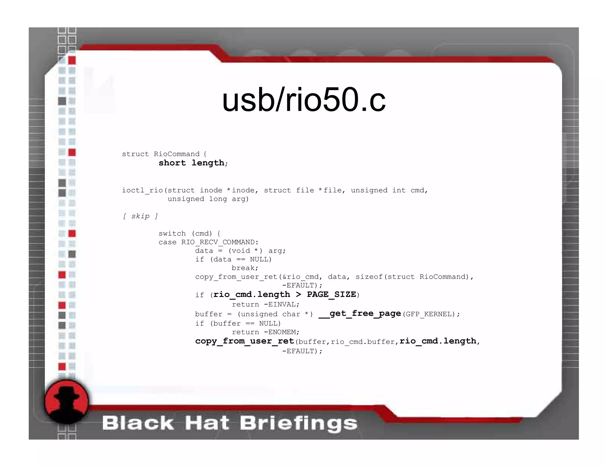 usb/rio50.c
struct RioCommand {
        short length;

ioctl_rio(struct inode *inode, struct file *file, unsigned int cmd,
          unsigned long arg)

[ skip ]

       switch (cmd) {
       case RIO_RECV_COMMAND:
               data = (void *) arg;
               if (data == NULL)
                       break;
               copy_from_user_ret(&rio_cmd, data, sizeof(struct RioCommand),
                                  -EFAULT);
               if (rio_cmd.length > PAGE_SIZE)
                       return -EINVAL;
               buffer = (unsigned char *) __get_free_page(GFP_KERNEL);
               if (buffer == NULL)
                       return -ENOMEM;
               copy_from_user_ret(buffer,rio_cmd.buffer,rio_cmd.length,
                                  -EFAULT);
 