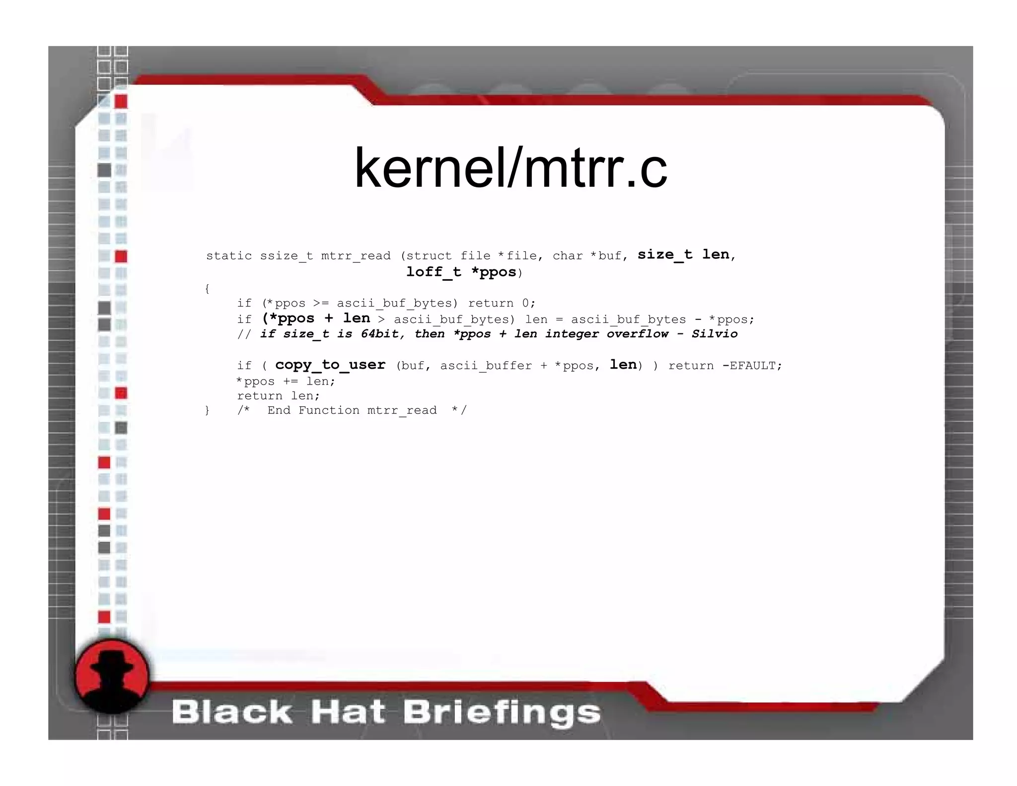 kernel/mtrr.c
static ssize_t mtrr_read (struct file *file, char *buf, size_t len,
                          loff_t *ppos)
{
    if (*ppos >= ascii_buf_bytes) return 0;
    if (*ppos + len > ascii_buf_bytes) len = ascii_buf_bytes - *ppos;
    // if size_t is 64bit, then *ppos + len integer overflow - Silvio

    if ( copy_to_user (buf, ascii_buffer + *ppos, len) ) return -EFAULT;
    *ppos += len;
    return len;
}   /* End Function mtrr_read */
 