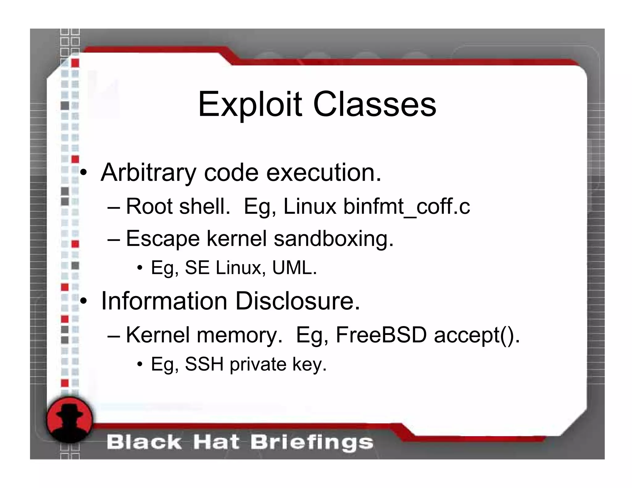 Exploit Classes
• Arbitrary code execution.
  – Root shell. Eg, Linux binfmt_coff.c
  – Escape kernel sandboxing.
     • Eg, SE Linux, UML.
• Information Disclosure.
  – Kernel memory. Eg, FreeBSD accept().
     • Eg, SSH private key.
 