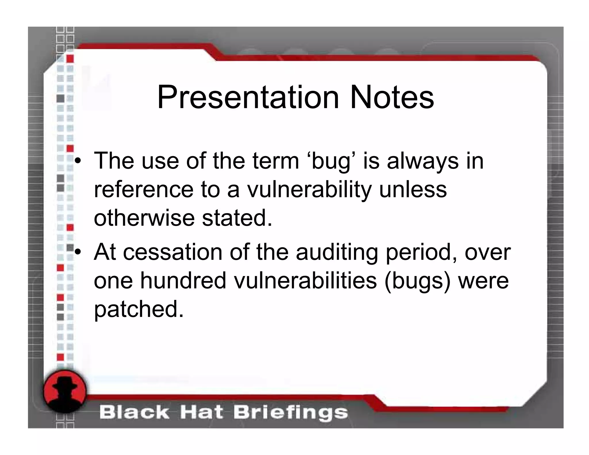 Presentation Notes
• The use of the term ‘bug’ is always in
  reference to a vulnerability unless
  otherwise stated.
• At cessation of the auditing period, over
  one hundred vulnerabilities (bugs) were
  patched.
 