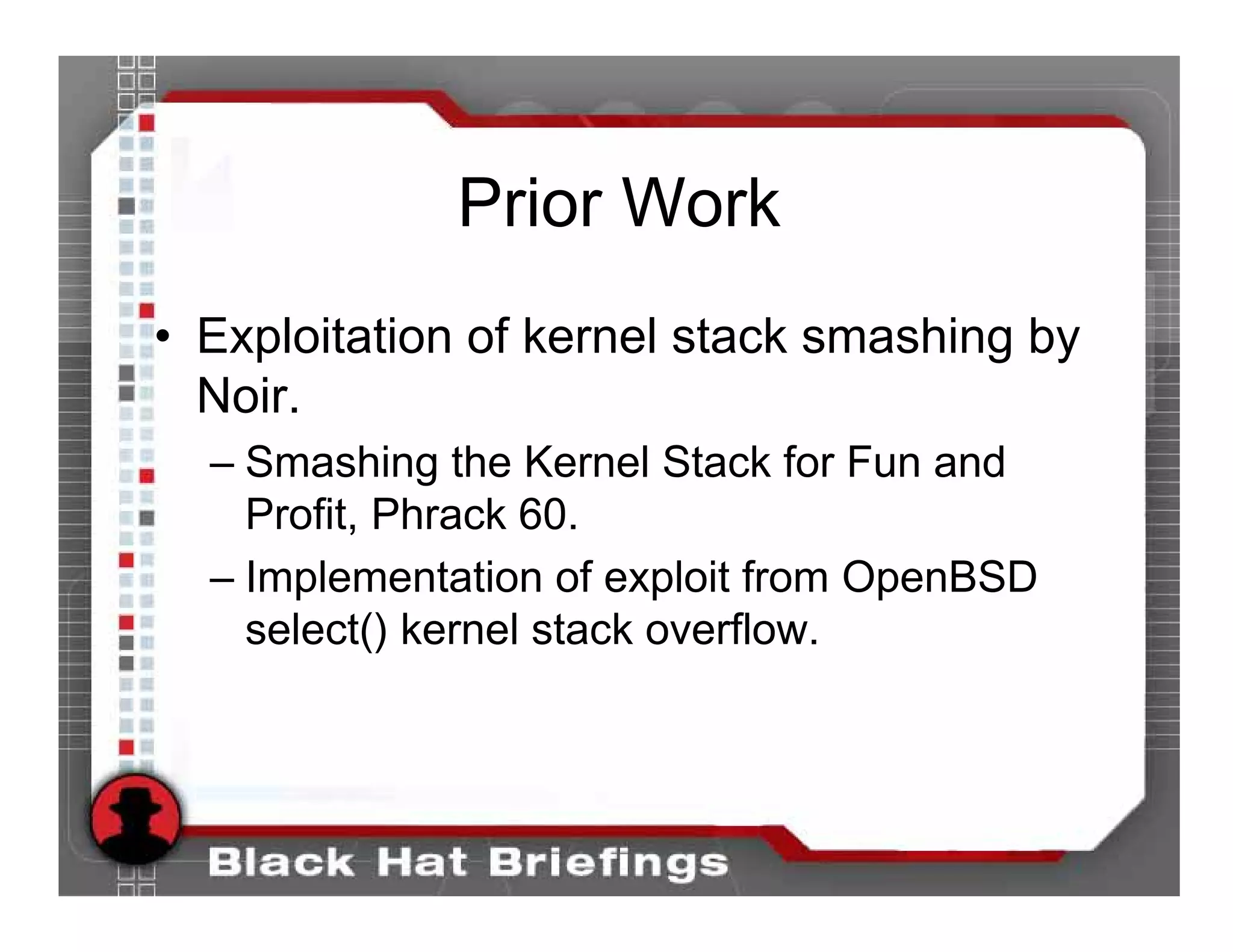 Prior Work
• Exploitation of kernel stack smashing by
  Noir.
  – Smashing the Kernel Stack for Fun and
    Profit, Phrack 60.
  – Implementation of exploit from OpenBSD
    select() kernel stack overflow.
 