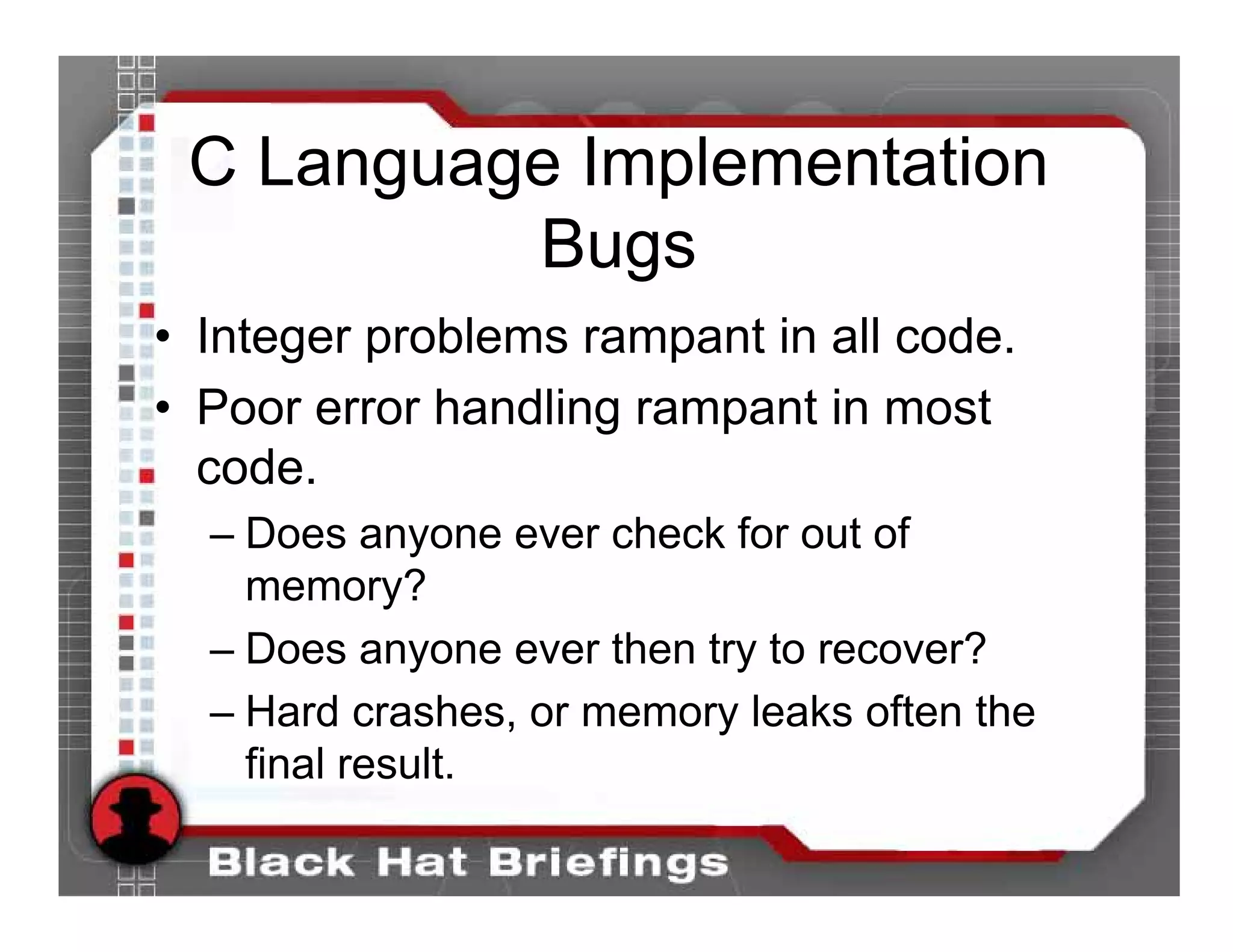 C Language Implementation
          Bugs
• Integer problems rampant in all code.
• Poor error handling rampant in most
  code.
  – Does anyone ever check for out of
    memory?
  – Does anyone ever then try to recover?
  – Hard crashes, or memory leaks often the
    final result.
 