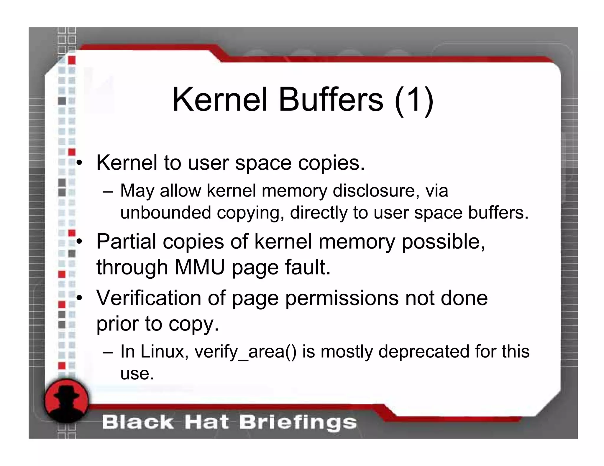 Kernel Buffers (1)
• Kernel to user space copies.
  – May allow kernel memory disclosure, via
    unbounded copying, directly to user space buffers.
• Partial copies of kernel memory possible,
  through MMU page fault.
• Verification of page permissions not done
  prior to copy.
  – In Linux, verify_area() is mostly deprecated for this
    use.
 