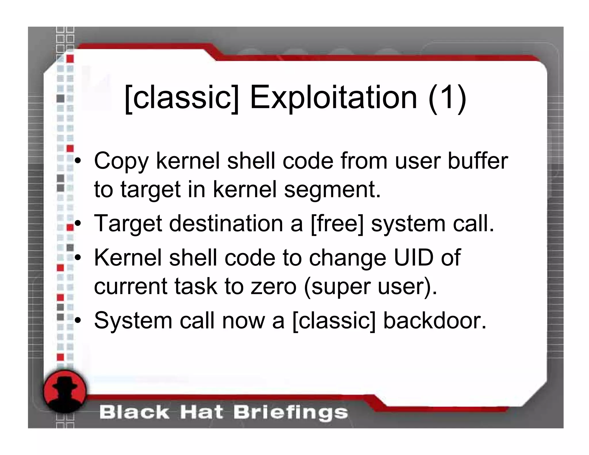 [classic] Exploitation (1)
• Copy kernel shell code from user buffer
  to target in kernel segment.
• Target destination a [free] system call.
• Kernel shell code to change UID of
  current task to zero (super user).
• System call now a [classic] backdoor.
 