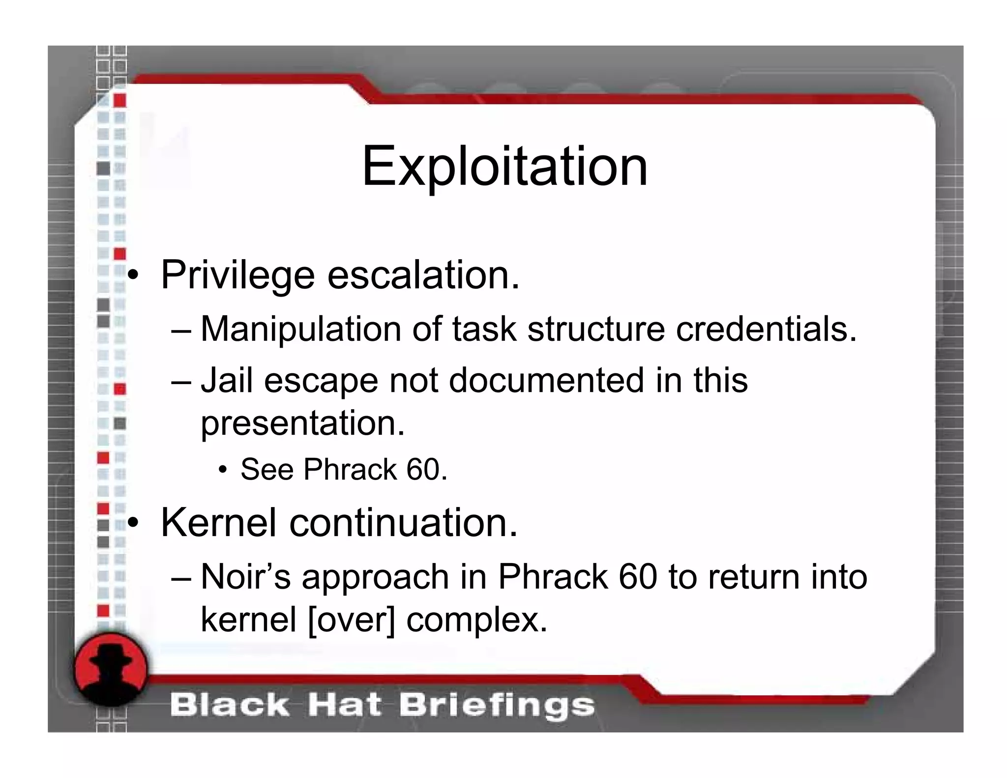 Exploitation
• Privilege escalation.
  – Manipulation of task structure credentials.
  – Jail escape not documented in this
    presentation.
     • See Phrack 60.
• Kernel continuation.
  – Noir’s approach in Phrack 60 to return into
    kernel [over] complex.
 