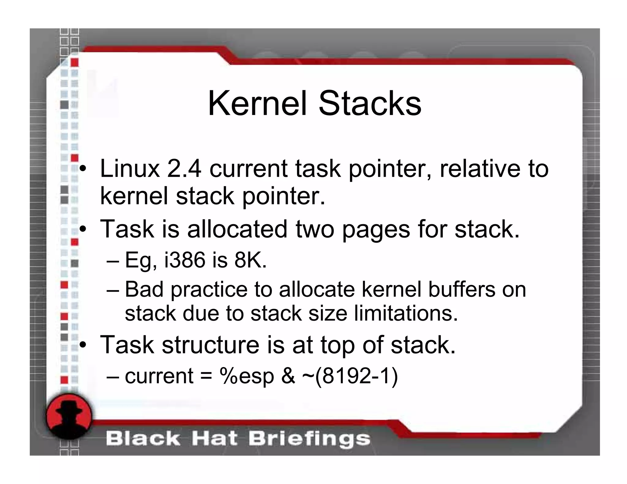 Kernel Stacks
• Linux 2.4 current task pointer, relative to
  kernel stack pointer.
• Task is allocated two pages for stack.
  – Eg, i386 is 8K.
  – Bad practice to allocate kernel buffers on
    stack due to stack size limitations.
• Task structure is at top of stack.
  – current = %esp & ~(8192-1)
 