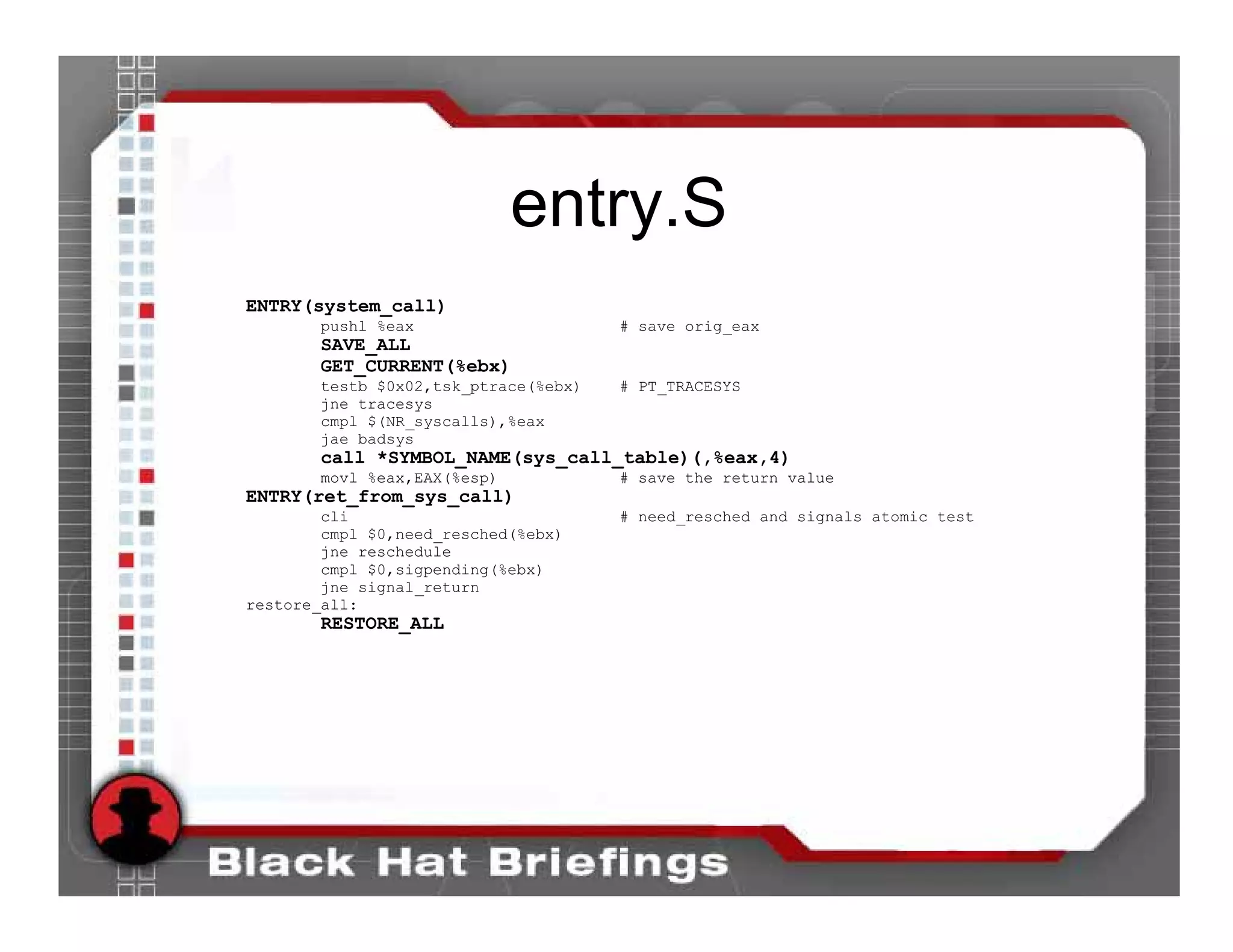 entry.S
ENTRY(system_call)
       pushl %eax                     # save orig_eax
        SAVE_ALL
        GET_CURRENT(%ebx)
       testb $0x02,tsk_ptrace(%ebx)   # PT_TRACESYS
       jne tracesys
       cmpl $(NR_syscalls),%eax
       jae badsys
        call *SYMBOL_NAME(sys_call_table)(,%eax,4)
       movl %eax,EAX(%esp)            # save the return value
ENTRY(ret_from_sys_call)
        cli                           # need_resched and signals atomic test
        cmpl $0,need_resched(%ebx)
        jne reschedule
        cmpl $0,sigpending(%ebx)
        jne signal_return
restore_all:
        RESTORE_ALL
 