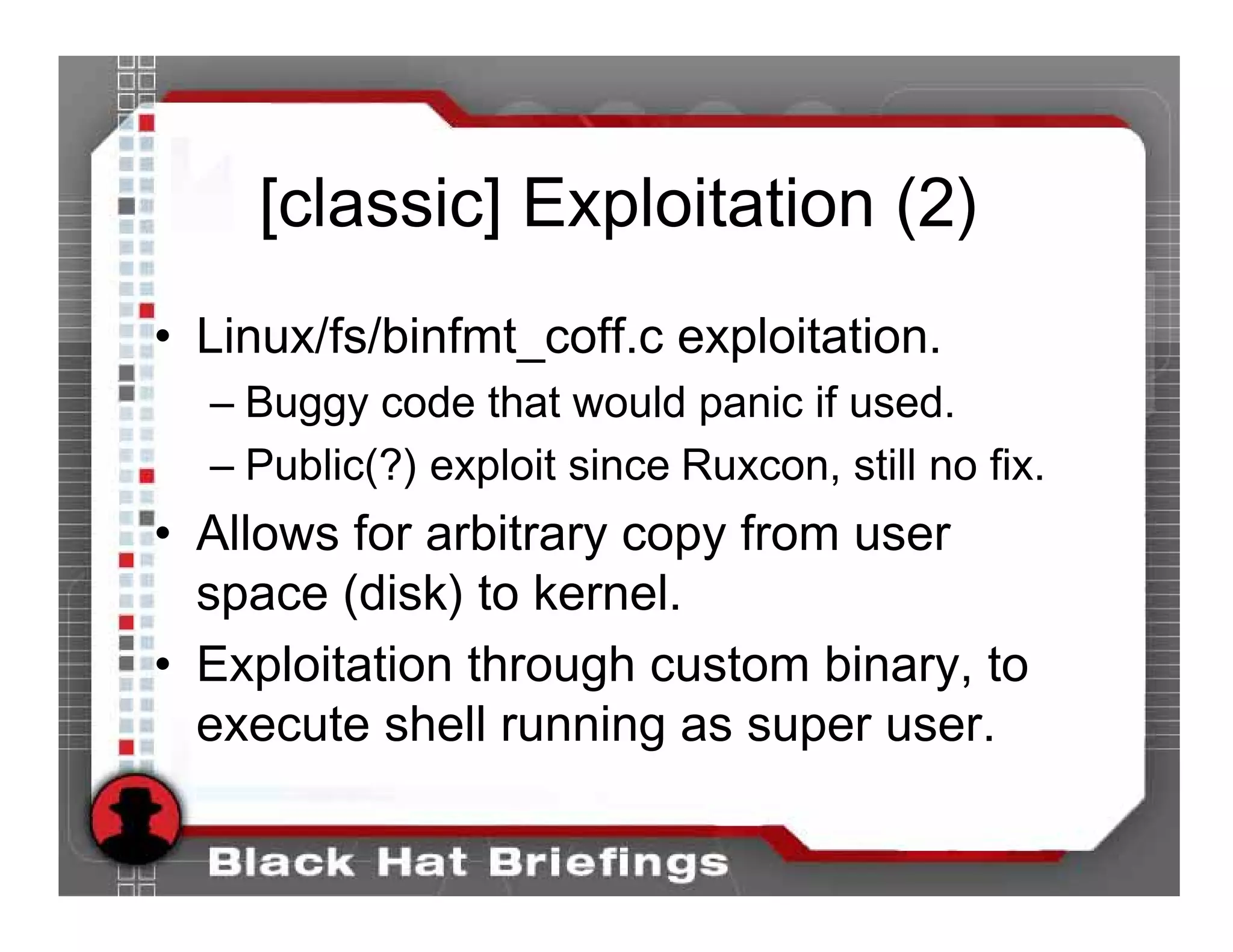 [classic] Exploitation (2)
• Linux/fs/binfmt_coff.c exploitation.
  – Buggy code that would panic if used.
  – Public(?) exploit since Ruxcon, still no fix.
• Allows for arbitrary copy from user
  space (disk) to kernel.
• Exploitation through custom binary, to
  execute shell running as super user.
 