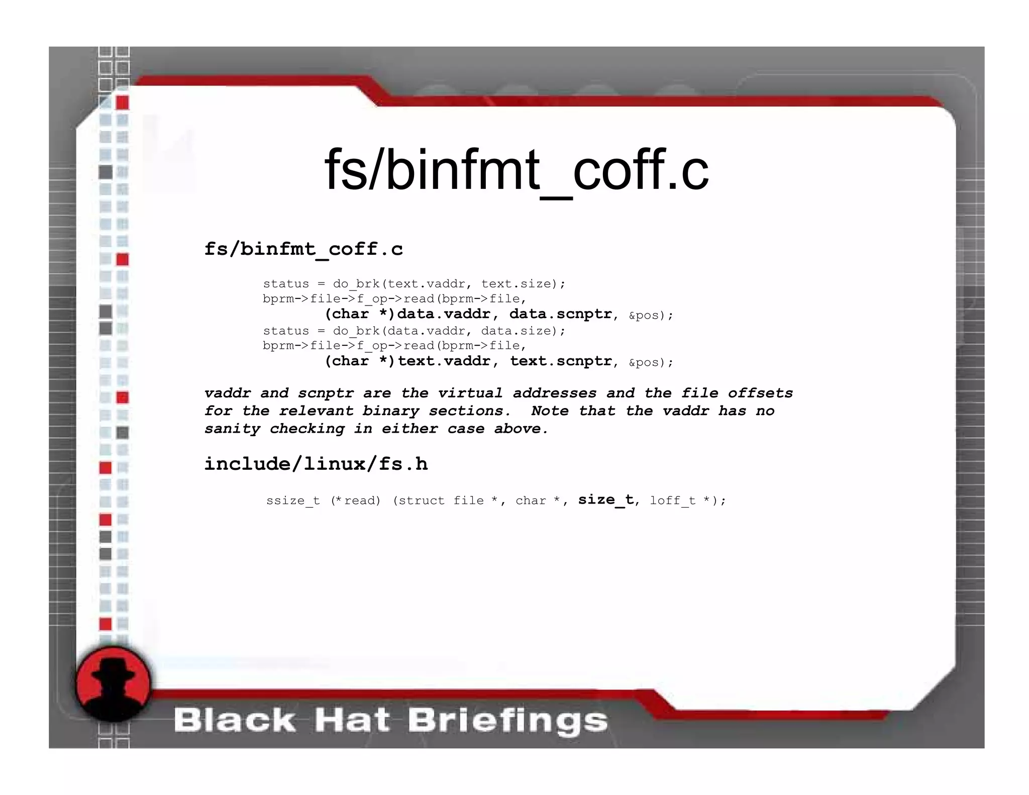 fs/binfmt_coff.c
fs/binfmt_coff.c
      status = do_brk(text.vaddr, text.size);
      bprm->file->f_op->read(bprm->file,
             (char *)data.vaddr, data.scnptr, &pos);
      status = do_brk(data.vaddr, data.size);
      bprm->file->f_op->read(bprm->file,
             (char *)text.vaddr, text.scnptr, &pos);

vaddr and scnptr are the virtual addresses and the file offsets
for the relevant binary sections. Note that the vaddr has no
sanity checking in either case above.

include/linux/fs.h
      ssize_t (*read) (struct file *, char *, size_t, loff_t *);
 