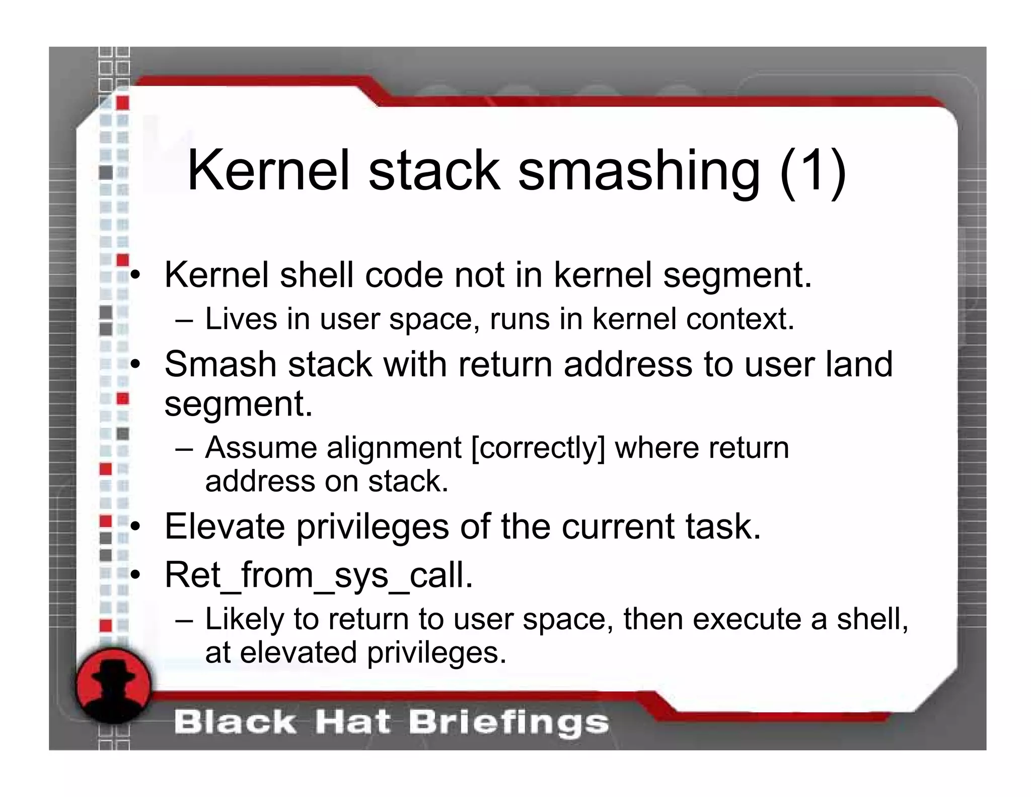 Kernel stack smashing (1)
• Kernel shell code not in kernel segment.
   – Lives in user space, runs in kernel context.
• Smash stack with return address to user land
  segment.
   – Assume alignment [correctly] where return
     address on stack.
• Elevate privileges of the current task.
• Ret_from_sys_call.
   – Likely to return to user space, then execute a shell,
     at elevated privileges.
 
