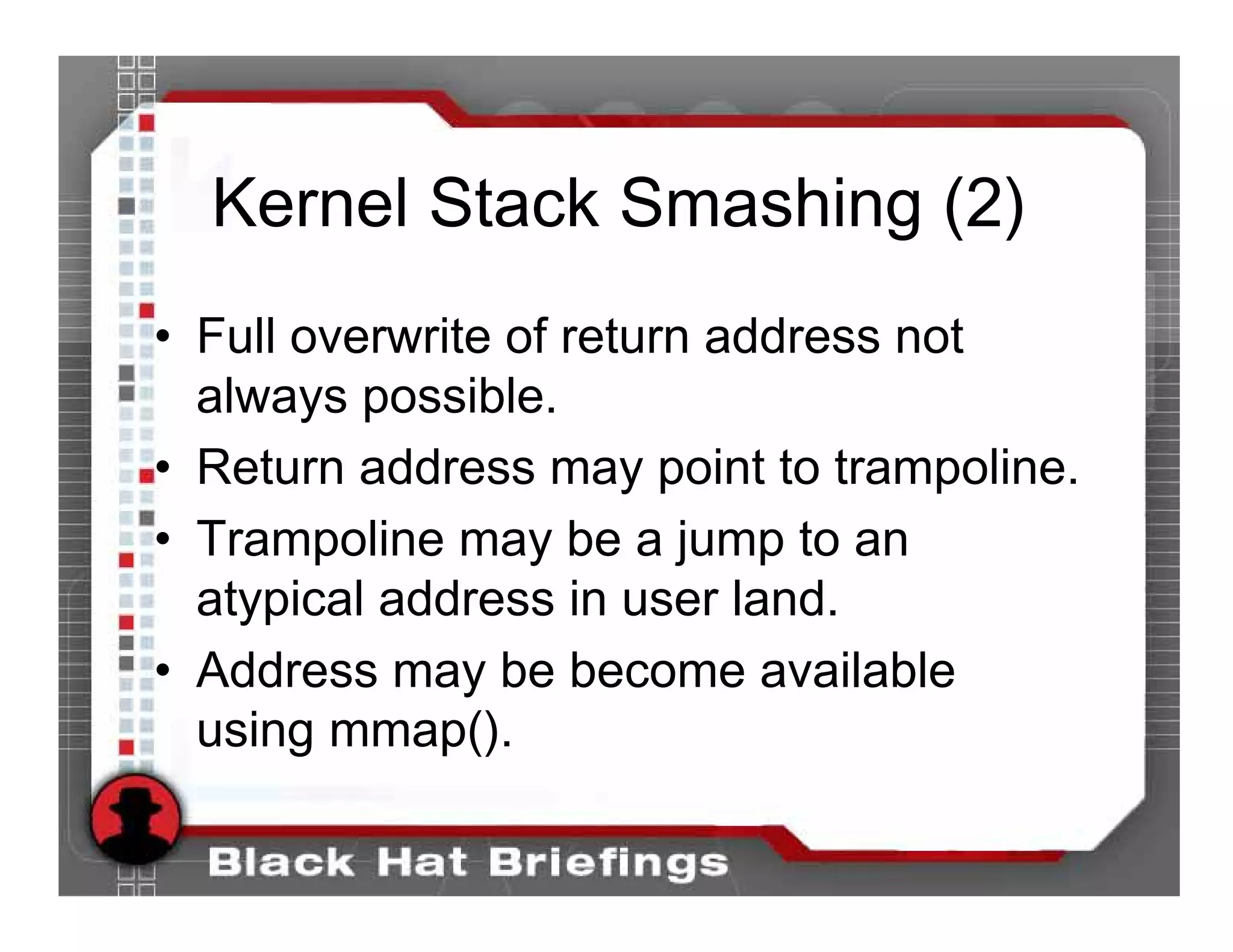 Kernel Stack Smashing (2)
• Full overwrite of return address not
  always possible.
• Return address may point to trampoline.
• Trampoline may be a jump to an
  atypical address in user land.
• Address may be become available
  using mmap().
 