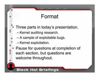 Format
• Three parts in today’s presentation.
  – Kernel auditing research.
  – A sample of exploitable bugs.
  – Kernel exploitation.
• Pause for questions at completion of
  each section, but questions are
  welcome throughout.
 