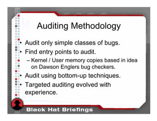 Auditing Methodology
• Audit only simple classes of bugs.
• Find entry points to audit.
  – Kernel / User memory copies based in idea
    on Dawson Englers bug checkers.
• Audit using bottom-up techniques.
• Targeted auditing evolved with
  experience.
 