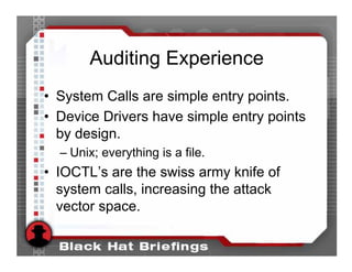 Auditing Experience
• System Calls are simple entry points.
• Device Drivers have simple entry points
  by design.
  – Unix; everything is a file.
• IOCTL’s are the swiss army knife of
  system calls, increasing the attack
  vector space.
 
