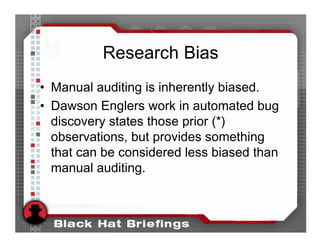 Research Bias
• Manual auditing is inherently biased.
• Dawson Englers work in automated bug
  discovery states those prior (*)
  observations, but provides something
  that can be considered less biased than
  manual auditing.
 