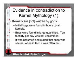Evidence in contradiction to
     Kernel Mythology (1)
• Kernels are [not] written by gods..
  – Initial bugs were found in hours by all
    kernels.
  – Bugs were found in large quantities. Ten
    to thirty per day was not uncommon.
  – It was assumed and stated that code was
    secure, when in fact, it was often not.
 