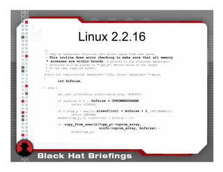 Linux 2.2.16
/*
 * Copy an openpromio structure into kernel space from user space.
 * This routine does error checking to make sure that all memory
  * accesses are within bounds. A pointer to the allocated openpromio
 * structure will be placed in "*opp_p". Return value is the length
 * of the user supplied buffer.
 */
static int copyin(struct openpromio *info, struct openpromio **opp_p)
{
        int bufsize;
[ skip ]

           get_user_ret(bufsize, &info->oprom_size, -EFAULT);

       if (bufsize == 0 || bufsize > OPROMMAXPARAM)
               return -EINVAL;

       if (!(*opp_p = kmalloc(sizeof(int) + bufsize + 1, GFP_KERNEL)))
               return -ENOMEM;
       memset(*opp_p, 0, sizeof(int) + bufsize + 1);

       if (copy_from_user(&(*opp_p)->oprom_array,
                                   &info->oprom_array, bufsize)) {
                  kfree(*opp_p);
 