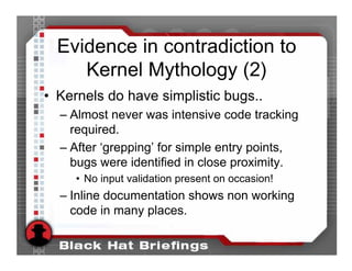 Evidence in contradiction to
     Kernel Mythology (2)
• Kernels do have simplistic bugs..
  – Almost never was intensive code tracking
    required.
  – After ‘grepping’ for simple entry points,
    bugs were identified in close proximity.
     • No input validation present on occasion!
  – Inline documentation shows non working
    code in many places.
 