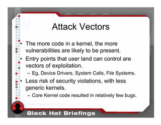 Attack Vectors
• The more code in a kernel, the more
  vulnerabilities are likely to be present.
• Entry points that user land can control are
  vectors of exploitation.
   – Eg, Device Drivers, System Calls, File Systems.
• Less risk of security violations, with less
  generic kernels.
   – Core Kernel code resulted in relatively few bugs.
 