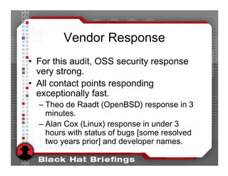 Vendor Response
• For this audit, OSS security response
  very strong.
• All contact points responding
  exceptionally fast.
  – Theo de Raadt (OpenBSD) response in 3
    minutes.
  – Alan Cox (Linux) response in under 3
    hours with status of bugs [some resolved
    two years prior] and developer names.
 