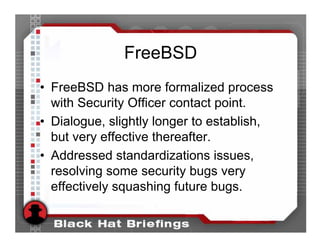 FreeBSD
• FreeBSD has more formalized process
  with Security Officer contact point.
• Dialogue, slightly longer to establish,
  but very effective thereafter.
• Addressed standardizations issues,
  resolving some security bugs very
  effectively squashing future bugs.
 