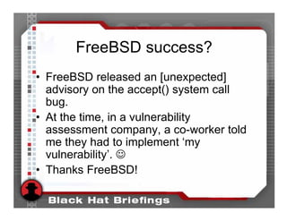 FreeBSD success?
• FreeBSD released an [unexpected]
  advisory on the accept() system call
  bug.
• At the time, in a vulnerability
  assessment company, a co-worker told
  me they had to implement ‘my
  vulnerability’. ☺
• Thanks FreeBSD!
 