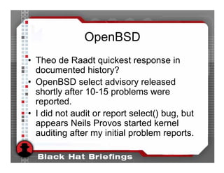 OpenBSD
• Theo de Raadt quickest response in
  documented history?
• OpenBSD select advisory released
  shortly after 10-15 problems were
  reported.
• I did not audit or report select() bug, but
  appears Neils Provos started kernel
  auditing after my initial problem reports.
 